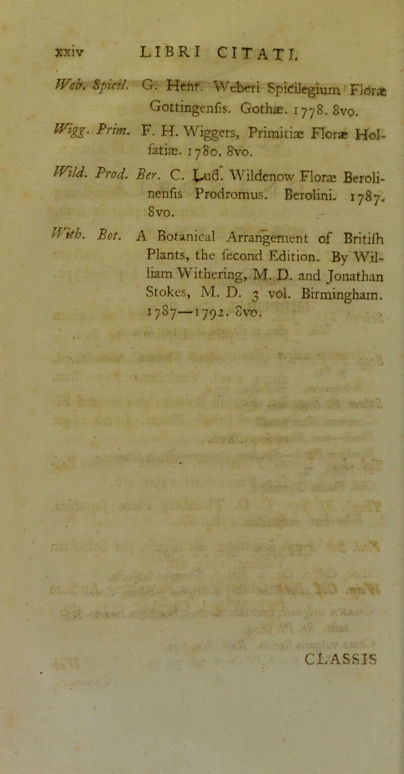 / IVeb. Spicii. G. Henr. Weberi Spicilegium FlcJrae Gottingenfis. Gothae. 1778. 8vq. mSS' Prim- F. H. Wiggers, Primitiae Florae Hol- fatiae. 1780. 8vo. Wild. Proci. Ber. C. Lud. Wildenow Florae Beroli- nenfis Prodromus. Berolini. 1787. Svo. /  * Jlith. Bot. A Botanical Arrangement of Britilh Plants, the fecond Edition. By Wil- liam Withering, M. D. and Jonathan Stokes, M. D. 3 vol. Birmingham. 1787—1792. Svo. \ * ' -K ' v ’ • — r - - ■