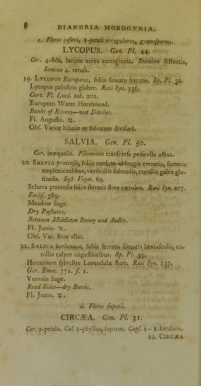$ c. Flores inferi, i -petali in egularesy gyrfinofpemn. LYCOPUS. Gen. FI. 44. Cor. 4-fida, lacinia unica emarginata. Stamina diftantia, Semina 4. retufa. ig. Lvcopus Europaeus, foliis finuato ferratis. Sp, FI. 30. Lycopus paluftris glaber. Raii Syn. 236. Curt. FI. Lond. tab. 201. European Water Horehound. Banks of Rivers—wet Ditches. FI. Augufto. 1|. Obf. Variaj hjfutie et foliorum divifura. SALVIA. Gen. FI. 50, Cor. inaequalis. Filamenta tranfverfe pedicello affixa. 20. Salvia pratenfis, foliis cordato-oblongis crenatis, fummis amplexicaulibus, verticillis fubnudis, corollis gajea glu- tinofis. Syjl. Veget. 69. Sclarca pratenfis foliis ferratis flore caeruleo. Raii Syn. 207. Fuchf 569. Meadow Sage. Dry Pajlures.' •• . Betwecn Aliddleton Stoney and Audley. FI. Junio. 11. Obf. Var. flore albo. 21. Saliva verbenaca, foliis ferratis finuatis. laeviufculis, cor rollis calyce anguftioribus. Sp. Pl. 35. Horminum fylveftre Lavendulae flore. Raii Syn. 237. Ger. Emac. 771. f. 1. Vervain Sage. Road Sides—dry Banks. FI. Junio, y.. d. Flores fuper.i. CIRCJEA. Gen. Pl. 31. Cor. 2-petala. Cal. 2-phyllus, fuperus. Capf 1 — 2-locularis. 22. Circaea