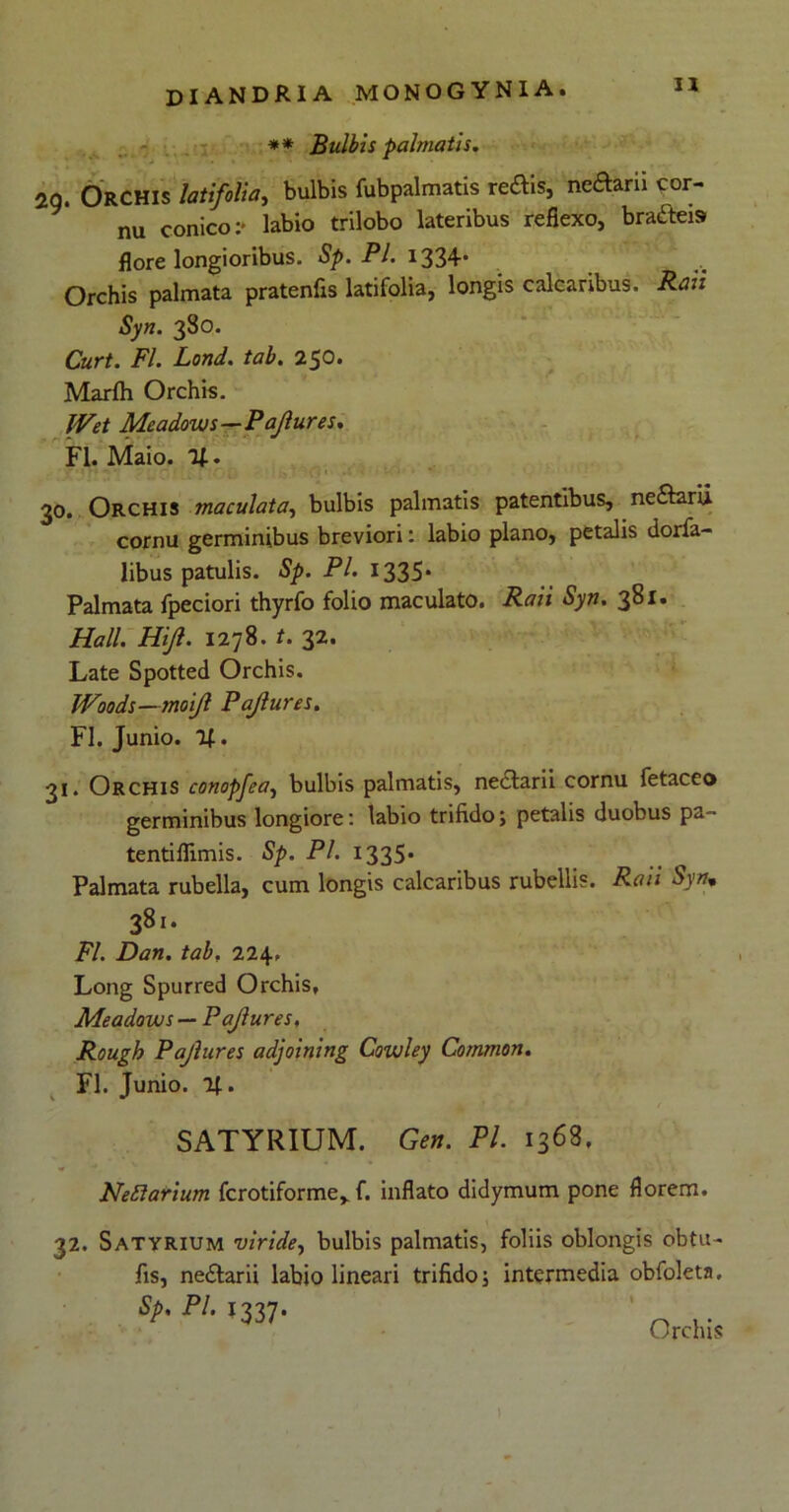 ** Bulbis palmatis. 2Q. Orchis latifolia, bulbis fubpalmatis reftis, nedarii cor- nu conico:- labio trilobo lateribus reflexo, bracteis flore longioribus. Sp. Pl. 1334* Orchis palmata pratenfls latifolia, longis calcaribus. Raii Syn. 380. Curt. FI. Lond. tab. 250. Marfh Orchis. JVet Meadouis—Pdjlures. FI. Maio. 30. Orchis maculata, bulbis palmatis patentibus, ne£farii cornu germinibus breviori: labio plano, petalis dorfa- libus patulis. Sp. Pl. 1335* Palmata fpeciori thyrfo folio maculato. Raii Syn. 381. Hali. Hijl. 1278. t. 32. Late Spotted Orchis. Woods—moijl Pajlures. FI. Junio. %. 31. Orchis conopjea, bulbis palmatis, neclarii cornu fetaceo germinibus longiore: labio trifido; petalis duobus pa- tentiflimis. Sp. Pl. 1335* Palmata rubella, cum longis calcaribus rubellis. Raii Syn. 381. FI. Dan. tab. 224, Long Spurred Orchis, Meadows — Pajlures, Rough Pajlures adjoining Cowley Common. FI. Junio. t SATYRIUM. Gen. Pl. 1368, Neftarium fcrotiforme, f. inflato didymum pone florem. 32. Satyrium viride, bulbis palmatis, foliis oblongis obtu- fis, ne&arii labio lineari trifido; intermedia obfoleta, ShPI-i337- n .. Orchis i