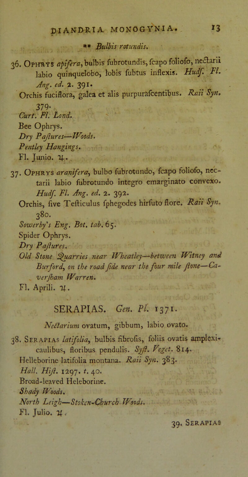 ** Bulbis rotundis. , : It ■ i » J ... V” • • 36. Ophtiys opifera, bulbis fubrotundis, fcapo foliofo, ne&aru labio quinquelobo, lobis fubtus inflexis. Hudf. FI. Ang. ed. 2. 391. Orchis fuciflora, galea et alis purpurafcentibus. Raii Syn. 379*, Curt. FI. Lond. Bee Ophrys. Dry Pajlures—IVoods. Pentley Hangings. FI. Junio. 1J.. 37. Ophrys aranifera, bulbo fubrotundo, fcapo foliofo, nec- tarii labio fubrotundo integro emarginato convexo. Hudf. FI. Ang. ed. 2. 392. Orchis, five Tefticulus fphegodes hirfuto flore. Raii Syn. 38°. Souuerby's Eng. Bot. tab. 65. Spider Ophrys. Dry Pajlures. Old Stone ^uarries near IVheatley—betvjeen Witney and Burford, on the road fide near the four mile flone—Ca- ver jham Warren. FI. Aprili. !(.. SER API AS. Gen. Pl. 1371. Neflarium ovatum, gibbum, labio ovato. 38. Serapias latifolia, bulbis fibrofis, foliis ovatis amplexi- caulibus, floribus pendulis. Syjl. Veget. 814. Helleborine latifolia montana. Raii Syn. 383. Hali. Hijl. 1297. t. 40. Broad-leaved Heleborine. Shady IVoods. North Leigh—Stokcn-Church IVoods. FI. Julio. 11, 39, Serapias