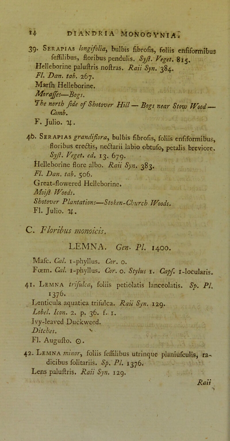 39. Serapias longfolia, bulbis fibrofis, foliis enfiformibus feffilibus, floribus pendulis. Syjl. Veget. 815. Helleborine paluftris noftras. Rati Syn. 384. FI. Dari. tab. 267. Marfh Helleborine. Moraffes—Bogs. The north fide of Shotover Hili — Bogs near Stow IVood Comb. F. Julio. 11. 4k* Serapias grandifor a, bulbis fibrofis, foliis enfiformibus, floubus eredhs, nedfani labio obtufo, petalis breviore, Syjl. Veget. fi. 13. 679. Helleborine flore albo. Syn. 383. FI. Dan. tab. 506. Great-flowered Helleborine. Moijl Woods. Shotover Plantations—Stoken-Clmrch Woods. FI. Julio. 11. C. Floribus monoicis. LEMNA. Gen. Pl. 1400. Mafc. Cal. i-phyllus. Cor. o. Foem. Cal. i-phyllus. Cor. o. Stylus 1. Capf. 1-Jocularis. 41, Lemna trifulca, foliis petiolatis lanceolatjs. Sp. Pl. J376- Lenticula aquatica trifulca. Raii Syn. 129. Lobel. Icon. 2. p. 36. f. r. Ivy-leaved Duckweed. Ditches. FI. Augufto. Q. 42. Lemna minor, foliis feflilibus utrinque planiufculis, ra-^ dicibus folitariis. Sp. Pl. 1376. Lens paluftris. Raii Syn. 129. Raii