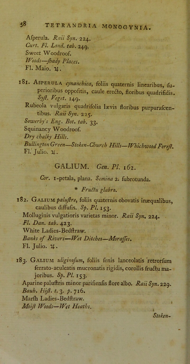Afperula. Raii Syn. 224. Curt. FI. Lond. tab. 249. Sweet Woodroof. TVoods—Jhady Places. FI. Maio. 181. Asperula cynanchica, foliis quaternis linearibus, fu- perioribus oppofitis, caule ereifto, floribus quadrifidis. Sy/I. Veget. 149. Rubeola vulgaris quadrifolia laevis floribus purpurafcen- tibus. Raii Syn. 225. Sowerbys Eng. Bot. tab. 33. Squinancy Woodroof. Dry chalky Hilis. Bullington Green—Stoken-Cburch Hilis—PVhichwoodForejl. FI. Julio. H-. GALIUM. Gen. Pl. 162. Cor. 1-petala, plana. Semina 2. fubrotunda. I * Frufiu glabro. 182. Galium palujlre, foliis quaternis obovatis inaequalibus, caulibus difFufis. Sp. Pl. 153. Molluginis vulgatioris varietas minor. Raii Syn. 224. FI. Dan. tab. 423. White Ladies-Bedftraw. Banks of Rivers—Wet Ditches—Morajfes. FI. Julio. If.. 183. Galium uliginofum, foliis fenis Ianceolatis retrorfum ferrato-aculeatis mucronatis rigidis, corollis frudtu ma- joribus. Sp. Pl. 153. Aparine paluftris minor parifienfis flore albo. Raii Syn. 229. Bauh. Hi/i. t. 3. p. 716. Marfh Ladies-Bedftraw. Moijl Woods—Wet Heaths. Stoken-