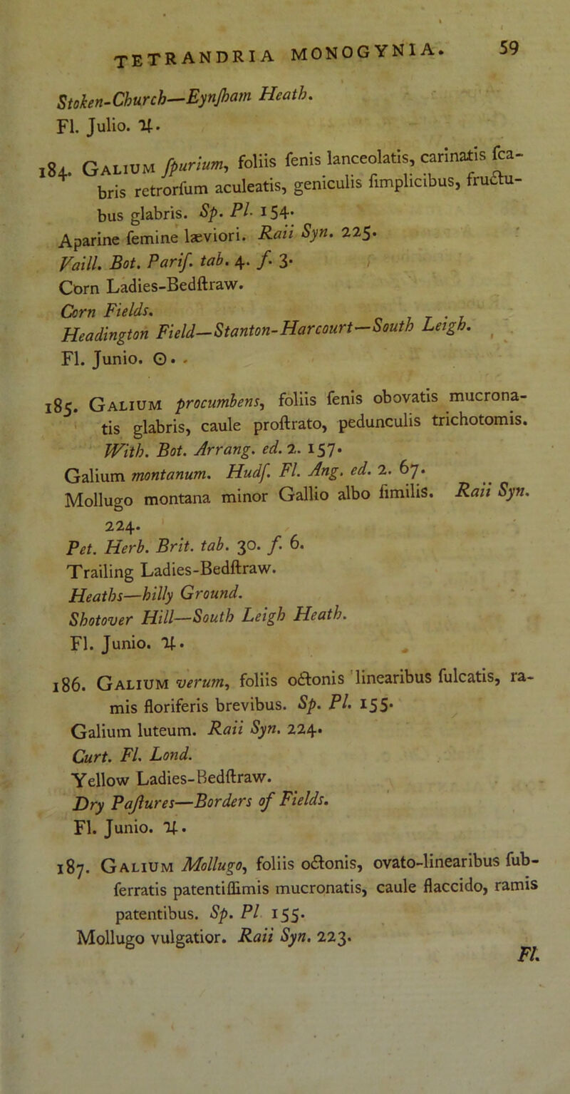 i Stoken-Church—Eynjham Hcath. FI. Julio. %. ,84. Galium fpurium, foliis fenis lanceolatis, carinaris fca- bris retrorfum aculeatis, geniculis fimplicibus, fruttu- bus glabris. Sp. Pl- 154- Aparine femine laeviori. Rati Syn. 225. Vaill. Bot. Parif. tab. 4. f 3* Corn Ladies-Bedftraw. Corn Fields. . Headington Field—Stanton-Harcourt—South Leigh. FI. Junio. ©• . 185. Galium procumbens, foliis fenis obovatis mucrona- tis glabris, caule proftrato, pedunculis trichotomis. Wiib. Bot. Arrang. ed. 2. 157. Galium montanum. Hudf FI. Ang. ed. 2. 67. Mollugo montana minor Gallio albo fimilis. Raii Syn. 224. Pet. Herb. Brit. tab. 30. /. 6. Trailing Ladies-Bedftraw. Heatbs—hilly Ground. Shotover FLill—South Leigh Heath. FI. Junio, lf. 186. Galium verum, foliis odonis linearibus fulcatis, ra- mis floriferis brevibus. Sp. Pl. 155. Galium luteum. Raii Syn. 224. Curt. FI. Lond. Yellow Ladies-Bedftraw. Dry Pajlures—Borders of Fields. FI. Junio. %. 187. Galium Mollugo, foliis odonis, ovato-linearibus fub- ferratis patentiflimis mucronatis, caule flaccido, ramis patentibus. Sp. Pl 155. Mollugo vulgatior. Raii Syn. 223. FI.
