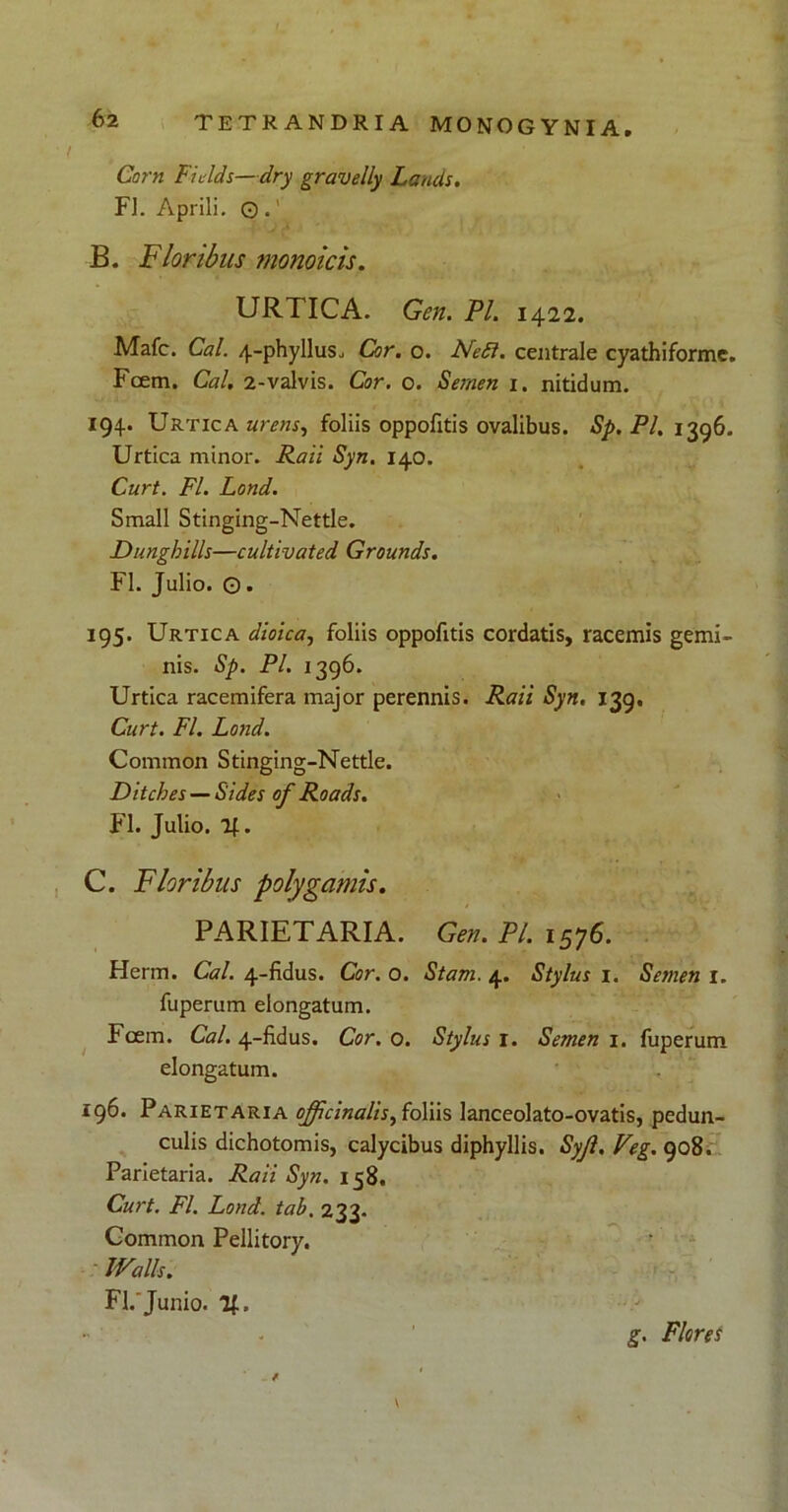 Corn Fi e Ids—dry gravelly Lands. FL Aprili. © .' B. Floribus monoicis. URTICA. Gen. PL 1422. Mafc. Cal. 4-phylluSj Cor. o. Fle5i. centrale cyathiforme. Fcem. Cal. 2-valvis. Cor. 0. Semen 1. nitidum. 194. Urtica urens, foliis oppofitis ovalibus. Sp. Pl. 1396. Urtica minor. Raii Syn. 140. Curt. FI. Lond. Small Stinging-Nettle. Dunghills—cultivated Grounds. FI. Julio. ©. 195. Urtica dioica, foliis oppofitis cordatis, racemis gemi- nis. Sp. Pl. 1396. Urtica racemifera major perennis. Raii Syn. 139, Curt. FI. Lond. Common Stinging-Nettle. Ditches —Sides of Roads. FI. Julio. 2f. C. Floribus polygamis. PARIETARIA. Gen. Pl. 1576. Herm. Cal. 4-fidus. Cor. o. Stam. 4. Stylus 1. Semen 1. fuperum elongatum. Fcem. Cal. 4-fidus. Cor. 0. Stylus 1. Semen 1. fuperum elongatum. 196. Parietaria ojficinalis,ioliis lanceolato-ovatis, pedun- culis dichotomis, calycibus diphyllis. Syjl. Veg. 908. Parietaria. Raii Syn. 158. Curt. FI. Lond. tab. 233. Common Pellitory. JValls. FI. Junio. %. V
