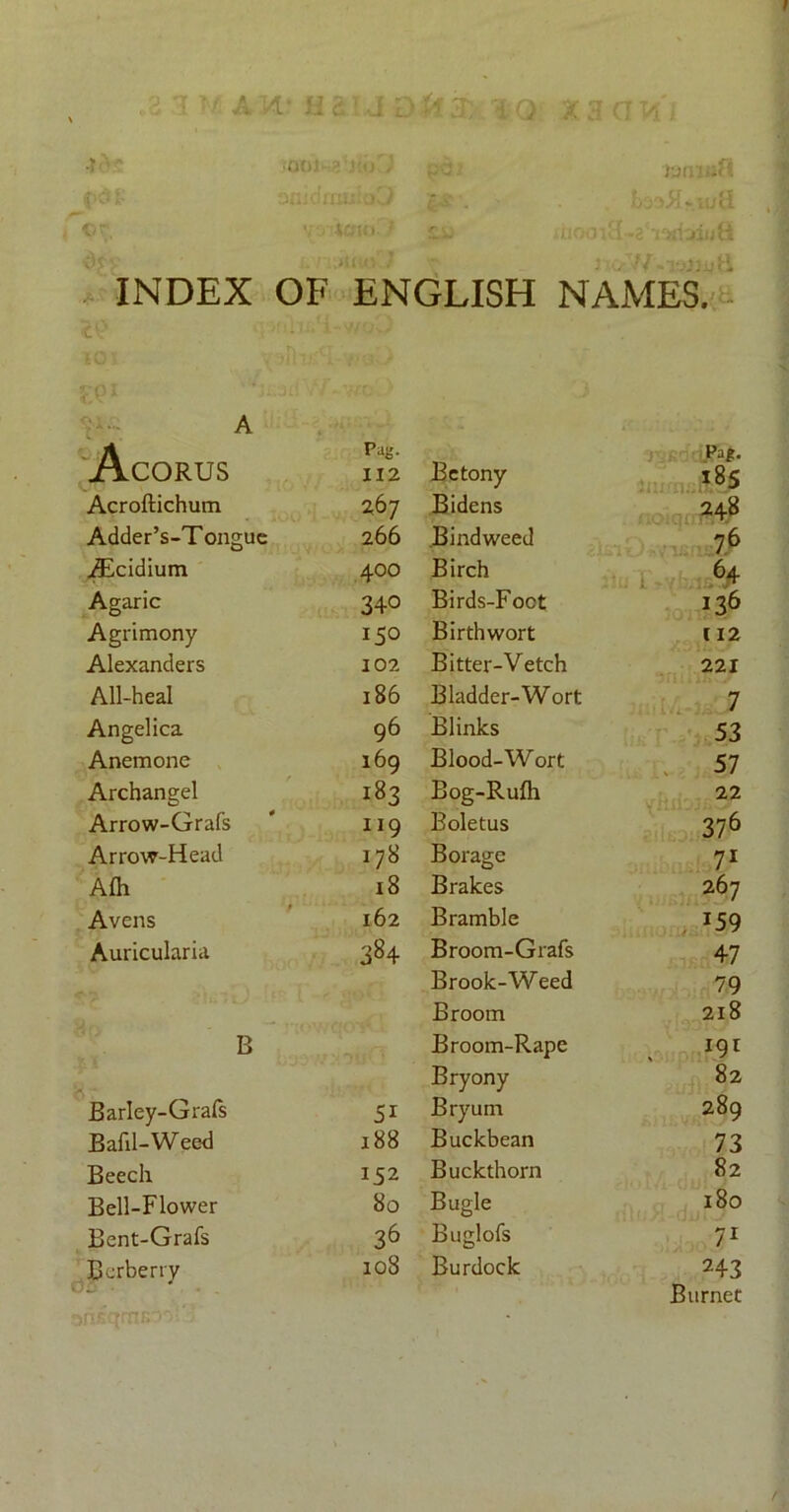 A W i Q X 3 G PI •001 'fcm j t ••wrjiuH INDEX OF ENGLISH NAMES. A Acorus Pag- 112 Acroftichum 267 Adder’s-Tonguc 266 jEcidium 400 Agaric 340 Agrimony 150 Alexanders 102 All-heal l86 Angelica 96 Anemone 169 Archangel 183 Arrow-Grafs ri9 Arrow-Head 178 Afh 18 Avens 162 Auricularia 384 B Barley-Grafs 5i Bafil-Weed 188 Beech 152 Bell-Flower 80 Bent-Grafs 36 Bcrberry 108 Betony Pag. 185 Bidens 248 Bindweed 76 Birch 64 136 Birds-Foct Birthwort 112 Bitter-Vetch 221 Bladder-Wort 7 Blinks 53 Blood-Wort 57 Bog-Rufh 22 Boletus 376 Borage 71 Brakes 267 Bramble J59 Broom-Grafs 47 Brook-Weed 79 Broom 218 Broom-Rape , *9r Bryony 82 Bryum 289 Buckbean 73 Buckthorn 82 Bugle 180 Buglofs 71 Burdock 243 Burnet t