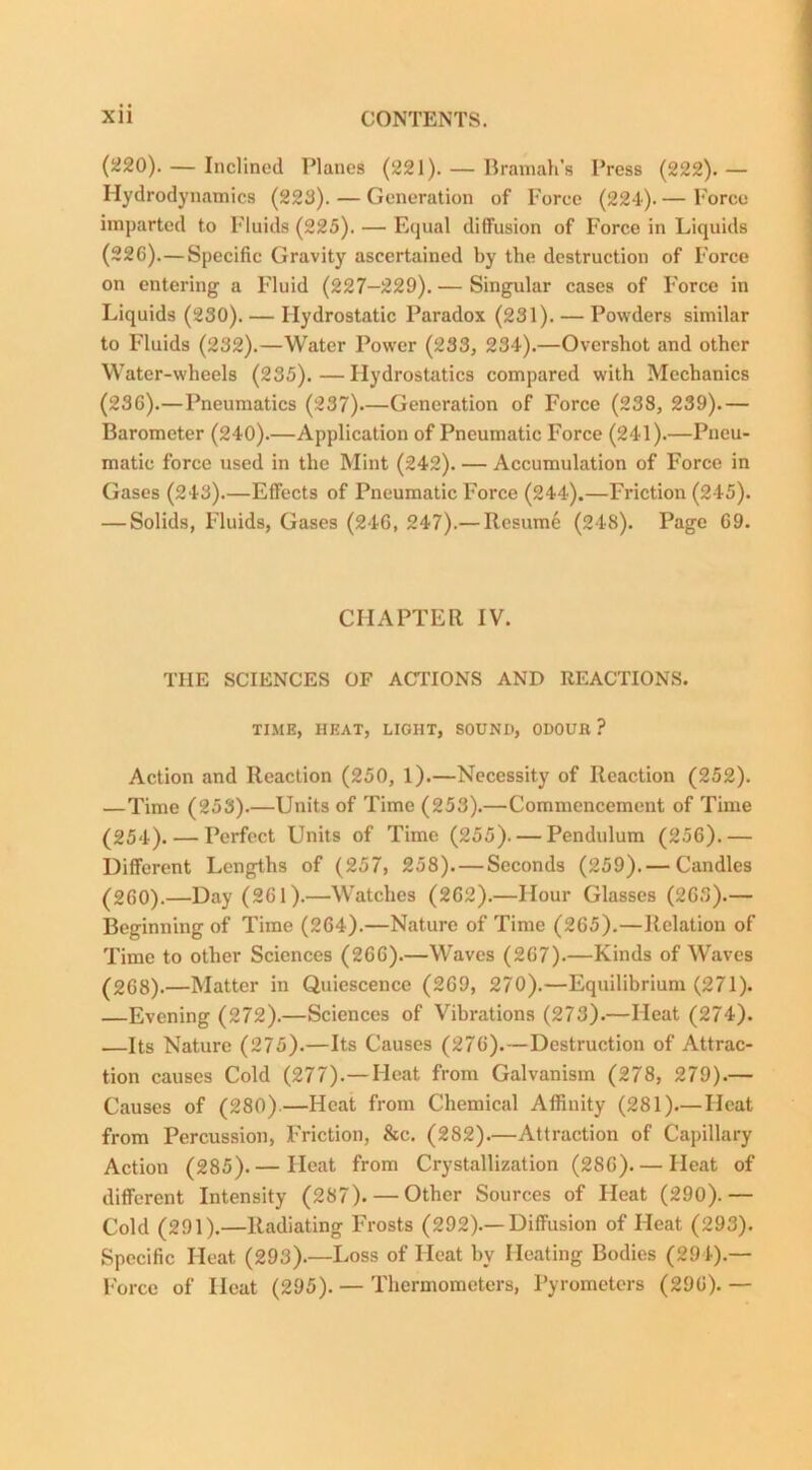 (220). — Inclined Planes (221). — Bramah's Press (222). — Hydrodynamics (223). — Generation of Force (224). — Force imparted to Fluids (225). — Equal diffusion of Force in Liquids (226).—Specific Gravity ascertained by the destruction of Force on entering a Fluid (227-229). — Singular cases of Force in Liquids (230). — Hydrostatic Paradox (231). — Powders similar to Fluids (232).—Water Power (233, 234).—Overshot and other Water-wheels (235). — Hydrostatics compared with Mechanics (236).—Pneumatics (237)—Generation of Force (238, 239).— Barometer (240).—Application of Pneumatic Force (241).—Pneu- matic force used in the Mint (242). — Accumulation of Force in Gases (243).—Effects of Pneumatic Force (244).—Friction (245). — Solids, Fluids, Gases (246, 247).— Resume (248). Page 69. CHAPTER IV. THE SCIENCES OF ACTIONS AND REACTIONS. TIME, HEAT, LIGHT, SOUND, ODOUR? Action and Reaction (250, 1).—Necessity of Reaction (252). —Time (253).—Units of Time (253).—Commencement of Time (254). — Perfect Units of Time (255). — Pendulum (256).— Different Lengths of (257, 258). — Seconds (259). — Candles (260).—Day (261).—Watches (262).—Hour Glasses (263).— Beginning of Time (264).—Nature of Time (265).—Relation of Time to other Sciences (266).—Waves (267).—Kinds of Waves (268).—Matter in Quiescence (269, 270).—Equilibrium (271). —Evening (272).—Sciences of Vibrations (273).—Heat (274). •—Its Nature (275).—Its Causes (276).—Destruction of Attrac- tion causes Cold (277).—Heat from Galvanism (278, 279).— Causes of (280)—Heat from Chemical Affinity (281)—Heat from Percussion, Friction, &c. (282).—Attraction of Capillary Action (285). — Heat from Crystallization (286) Heat of different Intensity (287). — Other Sources of Heat (290).— Cold (291).—Radiating Frosts (292).—Diffusion of Heat (293). Specific Heat (293).—Loss of Heat by Heating Bodies (294).— Force of Heat (295). — Thermometers, Pyrometers (296). —