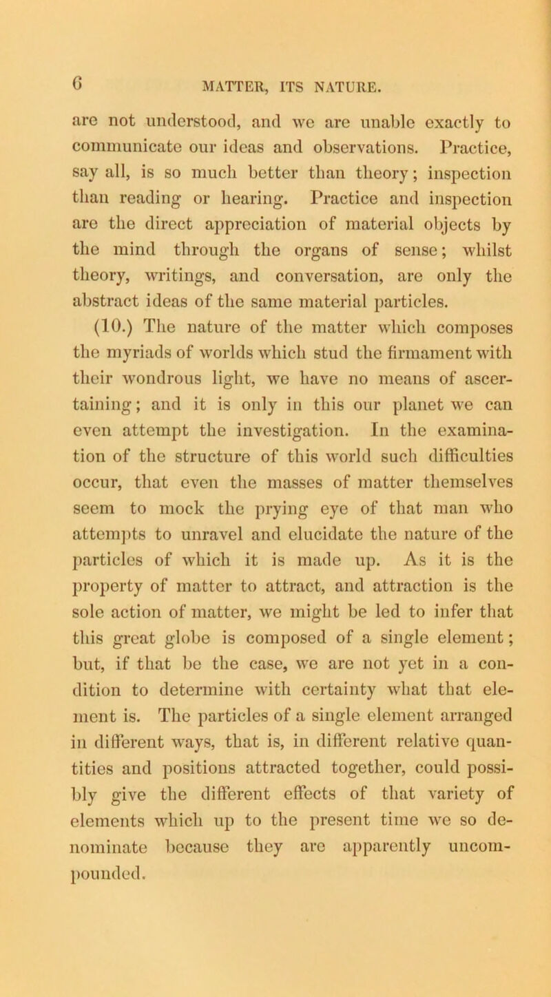 G MATTER, ITS NATURE. are not understood, and we are unable exactly to communicate our ideas and observations. Practice, say all, is so much better than theory; inspection than reading or hearing. Practice and inspection are the direct appreciation of material objects by the mind through the organs of sense; whilst theory, writings, and conversation, are only the abstract ideas of the same material particles. (10.) The nature of the matter which composes the myriads of worlds which stud the firmament with their wondrous light, we have no means of ascer- taining ; and it is only in this our planet we can even attempt the investigation. In the examina- tion of the structure of this world such difficulties occur, that even the masses of matter themselves seem to mock the prying eye of that man who attempts to unravel and elucidate the nature of the particles of which it is made up. As it is the property of matter to attract, and attraction is the sole action of matter, we might be led to infer that this great globe is composed of a single element; but, if that be the case, we are not yet in a con- dition to determine with certainty what that ele- ment is. The particles of a single element arranged in different ways, that is, in different relative quan- tities and positions attracted together, could possi- bly give the different effects of that variety of elements which up to the present time we so de- nominate because they are apparently uncom- pounded.