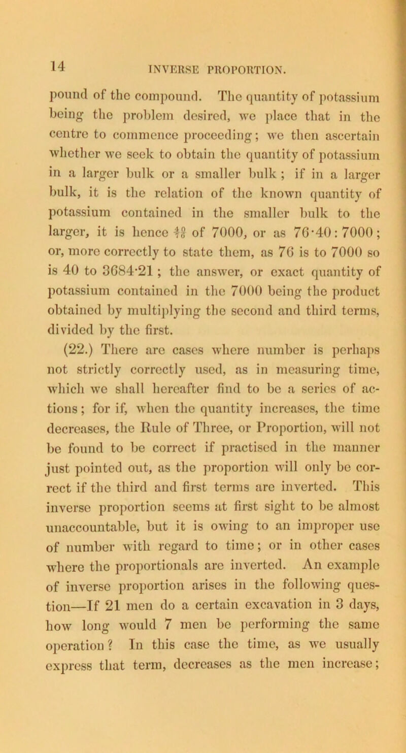 pound of the compound. The quantity of potassium being the problem desired, we place that in the centre to commence proceeding; we then ascertain whether we seek to obtain the quantity of potassium in a larger bulk or a smaller bulk ; if in a larger bulk, it is the relation of the known quantity of potassium contained in the smaller bulk to the larger, it is lienee 48 of 7000, or as 76*40:7000; or, more correctly to state them, as 76 is to 7000 so is 40 to 3684*21 ; the answer, or exact quantity of potassium contained in the 7000 being the product obtained by multiplying the second and third terms, divided by the first. (22.) There are cases where number is perhaps not strictly correctly used, as in measuring time, which we shall hereafter find to be a series of ac- tions ; for if, when the quantity increases, the time decreases, the Rule of Three, or Proportion, will not be found to be correct if practised in the manner just pointed out, as the proportion will only be cor- rect if the third and first terms arc inverted. This inverse proportion seems at first sight to be almost unaccountable, but it is owing to an improper use of number with regard to time; or in other cases where the proportionals are inverted. An example of inverse proportion arises in the following ques- tion—If 21 men do a certain excavation in 3 days, how long would 7 men be performing the same operation ? In this case the time, as we usually express that term, decreases as the men increase;