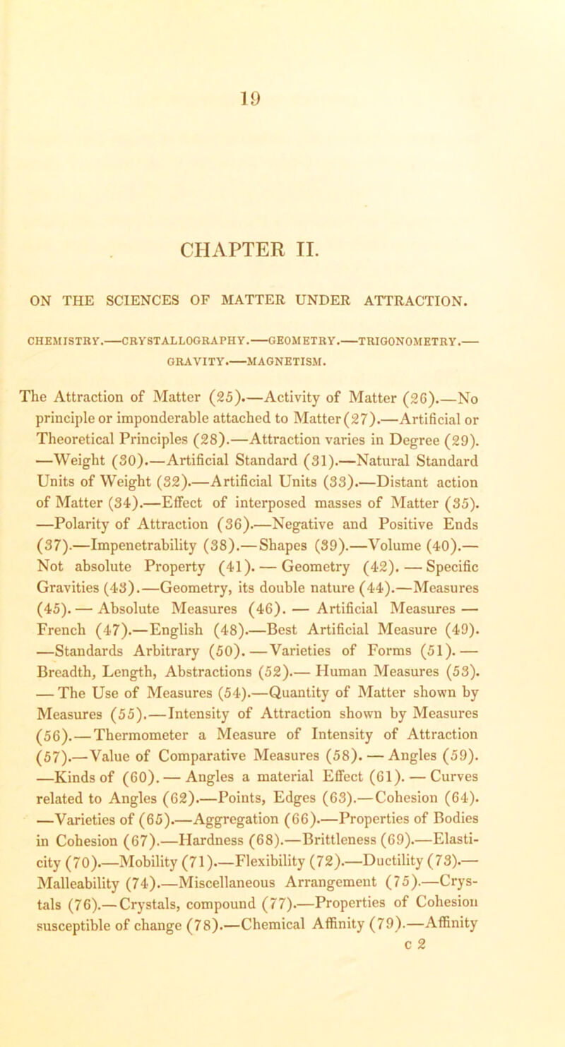 CHAPTER II. ON THE SCIENCES OF MATTER UNDER ATTRACTION. CHEMISTRY. CRYSTALLOGRAPHY. GEOMETRY. TRIGONOMETRY. GRAVITY. MAGNETISM. The Attraction of Matter (25).—Activity of Matter (26).—No principle or imponderable attached to Matter (27).—Artificial or Theoretical Principles (28).—Attraction varies in Degree (29). —Weight (30)—Artificial Standard (31).—Natural Standard Units of Weight (32)—Artificial Units (33).—Distant action of Matter (34).—Effect of interposed masses of Matter (35). —Polarity of Attraction (36).—Negative and Positive Ends (37).—Impenetrability (38).—Shapes (39).—Volume (40).— Not absolute Property (41). — Geometry (42).—Specific Gravities (43).—Geometry, its double nature (44).—Measures (45). — Absolute Measures (46). — Artificial Measures — French (47).—English (48).—Best Artificial Measure (49). —Standards Arbitrary (50).—Varieties of Forms (51).— Breadth, Length, Abstractions (52)— Human Measures (53). — The Use of Measures (54).—Quantity of Matter shown by Measures (55).—Intensity of Attraction shown by Measures (56) ,—Thermometer a Measure of Intensity of Attraction (57) .—Value of Comparative Measures (58). — Angles (59). —Kinds of (60). — Angles a material Effect (61). — Curves related to Angles (62).—Points, Edges (63).—Cohesion (64). —Varieties of (65).—Aggregation (66).—Properties of Bodies in Cohesion (67).—Hardness (68).—Brittleness (69).—Elasti- city (70).—Mobility (71)—Flexibility (72).—Ductility (73).— Malleability (74).—Miscellaneous Arrangement (75).—Crys- tals (76).— Crystals, compound (77).—Properties of Cohesion susceptible of change (78).—Chemical Affinity (79).—Affinity c 2