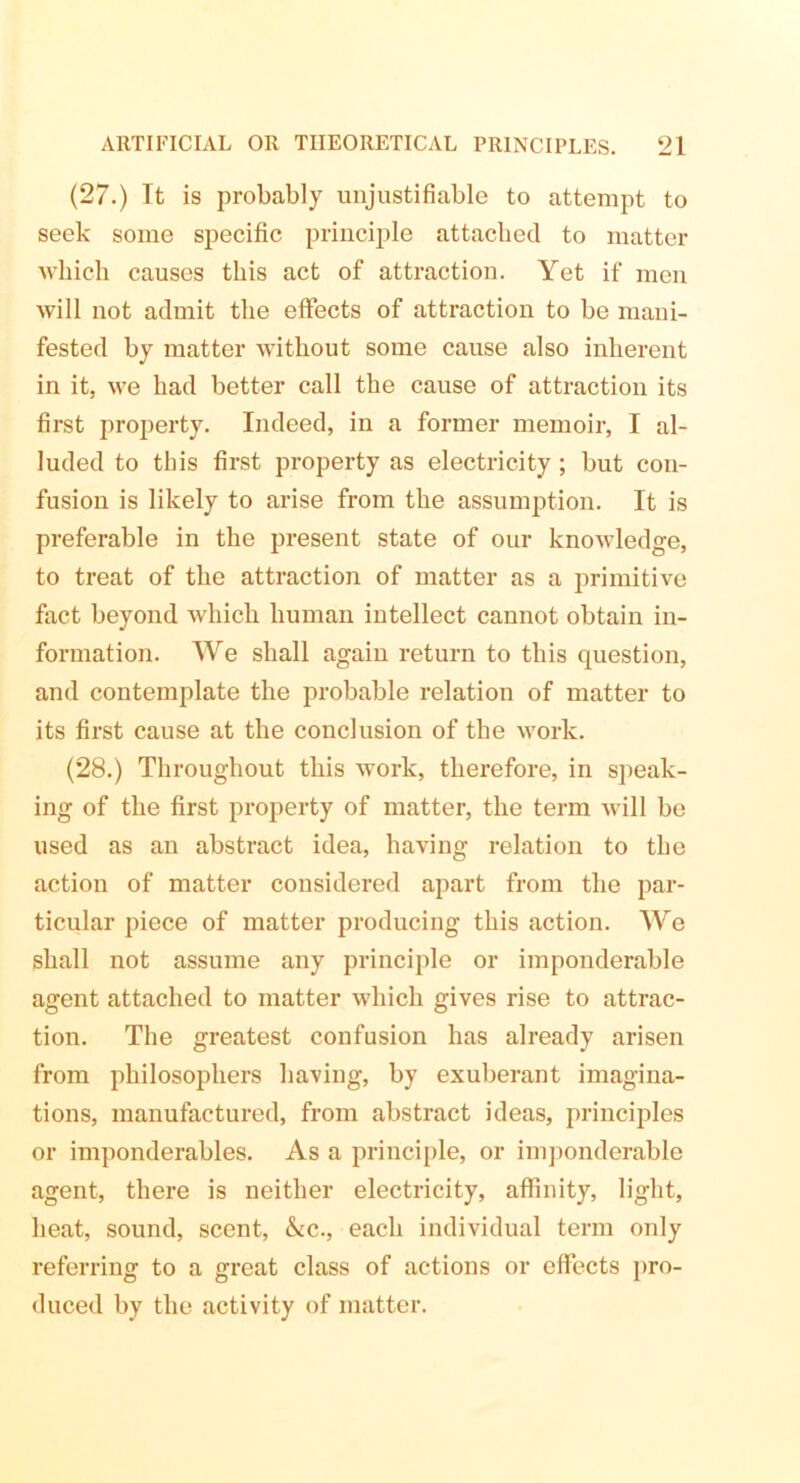 (27.) Tt is probably unjustifiable to attempt to seek some specific principle attached to matter which causes this act of attraction. Yet if men will not admit the effects of attraction to be mani- fested by matter without some cause also inherent in it, we had better call the cause of attraction its first property. Indeed, in a former memoir, I al- luded to this first property as electricity ; but con- fusion is likely to arise from the assumption. It is preferable in the present state of our knowledge, to treat of the attraction of matter as a primitive fact beyond which human intellect cannot obtain in- formation. We shall again return to this question, and contemplate the probable relation of matter to its first cause at the conclusion of the work. (28.) Throughout this work, therefore, in speak- ing of the first property of matter, the term will be used as an abstract idea, having relation to the action of matter considered apart from the par- ticular piece of matter producing this action. We shall not assume any principle or imponderable agent attached to matter which gives rise to attrac- tion. The greatest confusion has already arisen from philosophers having, by exuberant imagina- tions, manufactured, from abstract ideas, principles or imponderables. As a principle, or imponderable agent, there is neither electricity, affinity, light, heat, sound, scent, &c., each individual term only referring to a great class of actions or effects pro- duced by the activity of matter.