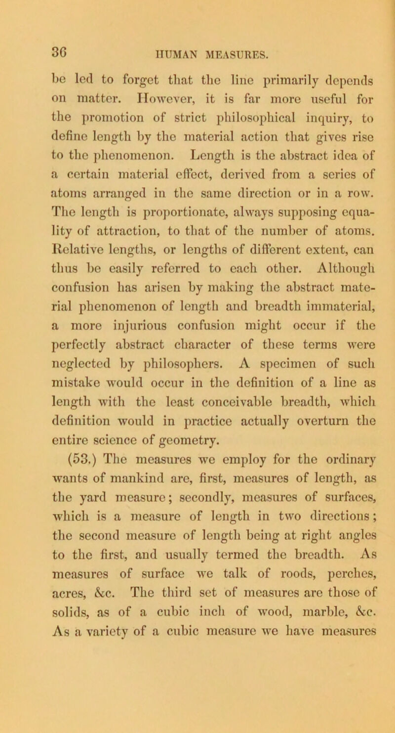 3G HUMAN MEASURES. be led to forget that tlie line primarily depends on matter. However, it is far more useful for the promotion of strict philosophical inquiry, to define length by the material action that gives rise to the phenomenon. Length is the abstract idea of a certain material effect, derived from a scries of atoms arranged in the same direction or in a row. The length is proportionate, always supposing equa- lity of attraction, to that of the number of atoms. Relative lengths, or lengths of different extent, can thus be easily referred to each other. Although confusion has arisen by making the abstract mate- rial phenomenon of length and breadth immaterial, a more injurious confusion might occur if the perfectly abstract character of these terms were neglected by philosophers. A specimen of such mistake would occur in the definition of a line as length with the least conceivable breadth, which definition would in practice actually overturn the entire science of geometry. (53.) The measures we employ for the ordinary wants of mankind are, first, measures of length, as the yard measure; secondly, measures of surfaces, which is a measure of length in two directions; the second measure of length being at right angles to the first, and usually termed the breadth. As measures of surface we talk of roods, perches, acres, Ac. The third set of measures are those of solids, as of a cubic inch of wood, marble, Ac. As a variety of a cubic measure we have measures