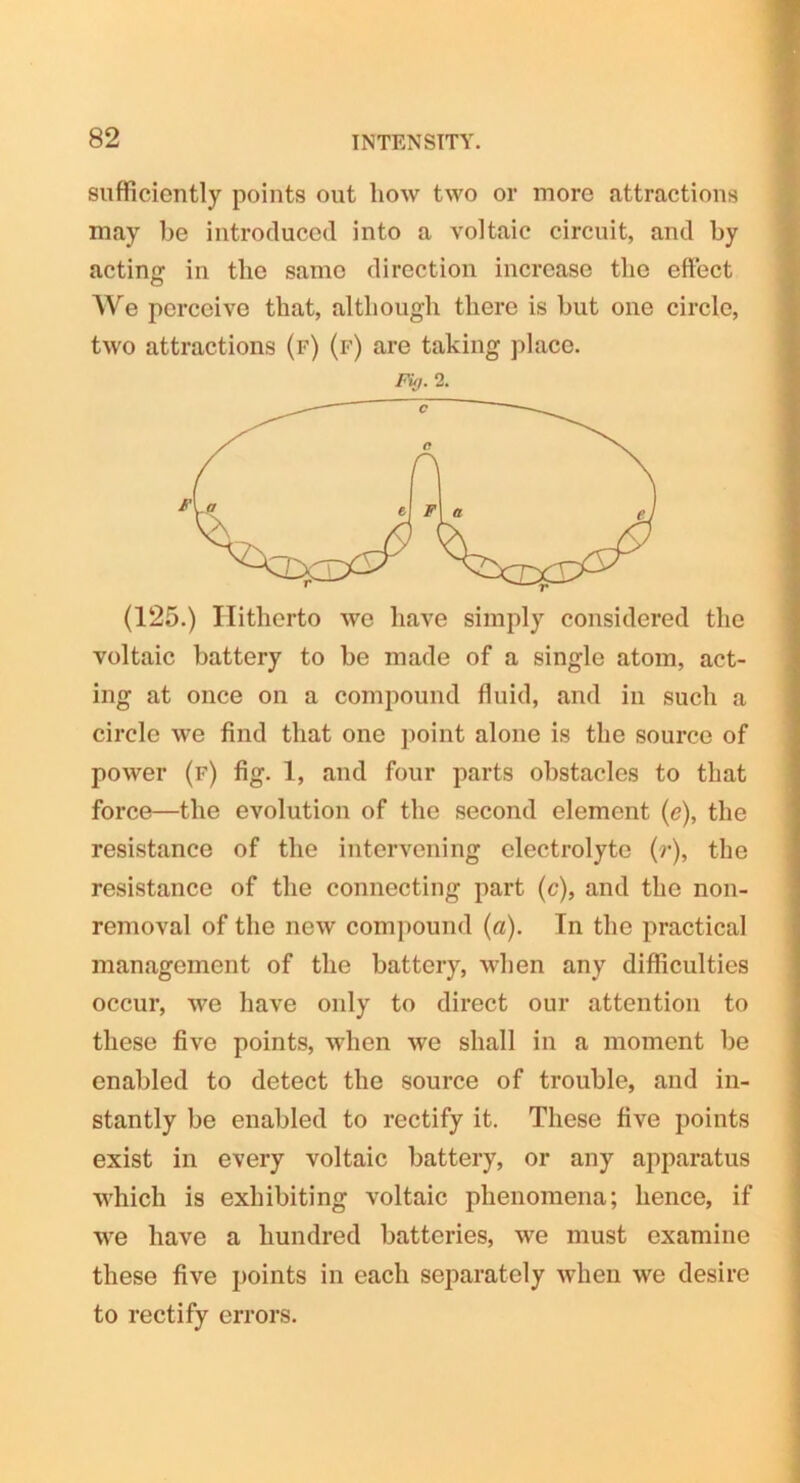 sufficiently points out how two or more attractions may be introduced into a voltaic circuit, and by acting in the same direction increase the effect We perceive that, although there is but one circle, two attractions (f) (f) are taking place. Fuj. 2. (125.) Hitherto we have simply considered the voltaic battery to be made of a single atom, act- ing at once on a compound fluid, and in such a circle we find that one point alone is the source of power (f) fig. 1, and four parts obstacles to that force—the evolution of the second element (e), the resistance of the intervening electrolyte (r), the resistance of the connecting part (c), and the non- removal of the new compound (a). In the practical management of the battery, when any difficulties occur, we have only to direct our attention to these five points, when we shall in a moment be enabled to detect the source of trouble, and in- stantly be enabled to rectify it. These five points exist in every voltaic battery, or any apparatus which is exhibiting voltaic phenomena; hence, if we have a hundred batteries, we must examine these five points in each separately when we desire to rectify errors.