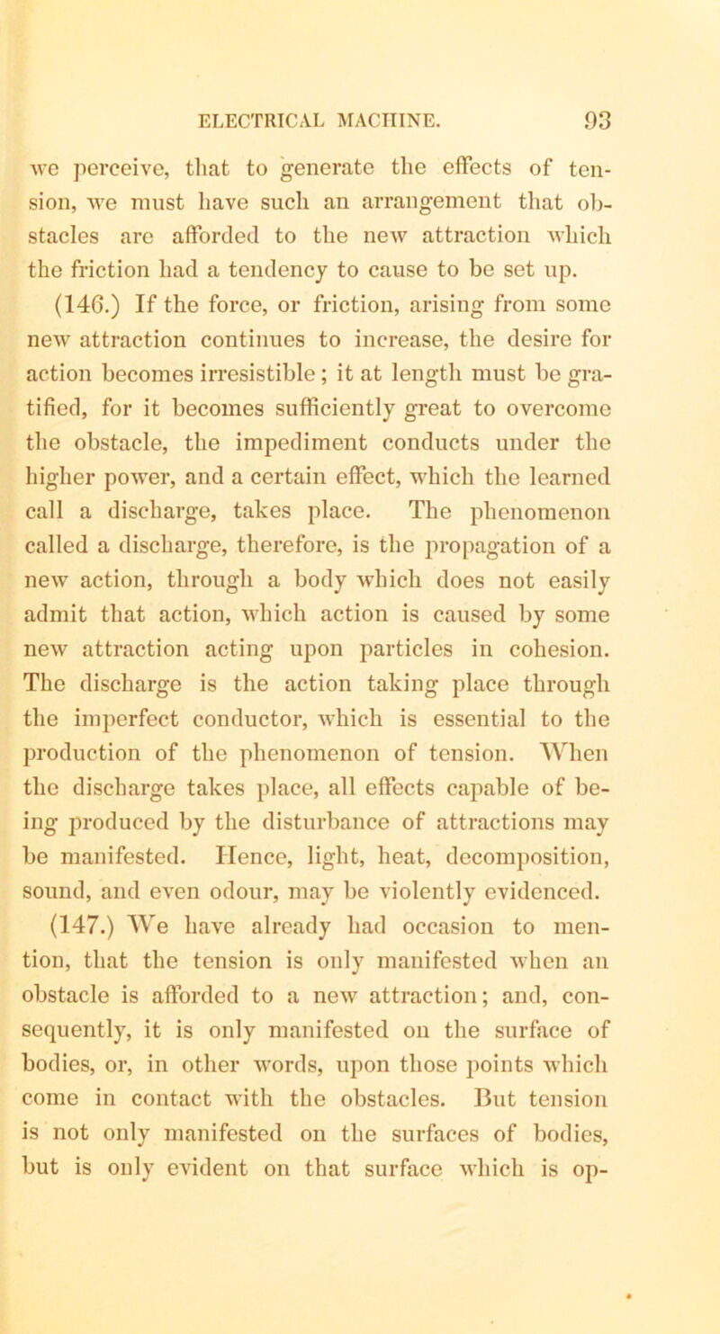 we perceive, that to generate the effects of ten- sion, we must have such an arrangement that ob- stacles are afforded to the new attraction which the friction had a tendency to cause to be set up. (146.) If the force, or friction, arising from some new attraction continues to increase, the desire for action becomes irresistible; it at length must be gra- tified, for it becomes sufficiently great to overcome the obstacle, the impediment conducts under the higher power, and a certain effect, which the learned call a discharge, takes place. The phenomenon called a discharge, therefore, is the propagation of a new action, through a body which does not easily admit that action, which action is caused by some new attraction acting upon particles in cohesion. The discharge is the action taking place through the imperfect conductor, which is essential to the production of the phenomenon of tension. When the discharge takes place, all effects capable of be- ing produced by the disturbance of attractions may be manifested. ITence, light, heat, decomposition, sound, and even odour, may be violently evidenced. (147.) We have already had occasion to men- tion, that the tension is only manifested when an obstacle is afforded to a new attraction; and, con- sequently, it is only manifested on the surface of bodies, or, in other words, upon those points which come in contact with the obstacles. But tension is not only manifested on the surfaces of bodies, but is only evident on that surface which is op-