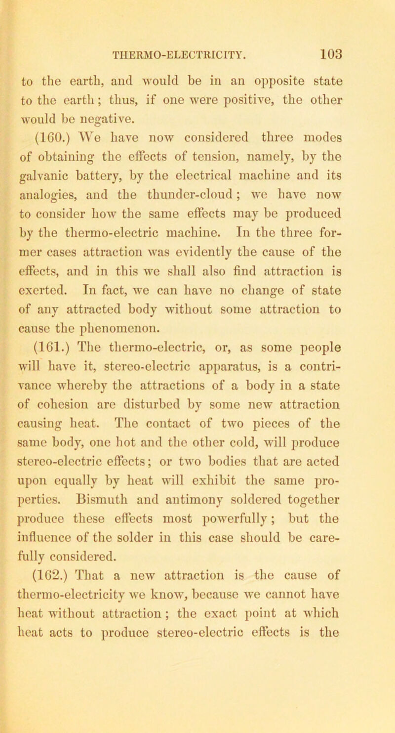 to the earth, and would be in an opposite state to the earth; thus, if one were positive, the other would be negative. (100.) We have now considered three modes of obtaining the effects of tension, namely, by the galvanic battery, by the electrical machine and its analogies, and the thunder-cloud; we have now to consider how the same effects may be produced by the thermo-electric machine. In the three for- mer cases attraction was evidently the cause of the effects, and in this we shall also find attraction is exerted. In fact, we can have no change of state of any attracted body without some attraction to cause the phenomenon. (1G1.) The thermo-electric, or, as some people will have it, stereo-electric apparatus, is a contri- vance whereby the attractions of a body in a state of cohesion are disturbed by some new attraction causing heat. The contact of two pieces of the same body, one hot and the other cold, will produce stereo-electric effects; or two bodies that are acted upon equally by heat will exhibit the same pro- perties. Bismuth and antimony soldered together produce these effects most powerfully; but the influence of the solder in this case should be care- fully considered. (1G2.) That a new attraction is the cause of thermo-electricity we know, because we cannot have heat without attraction ; the exact point at which heat acts to produce stereo-electric effects is the