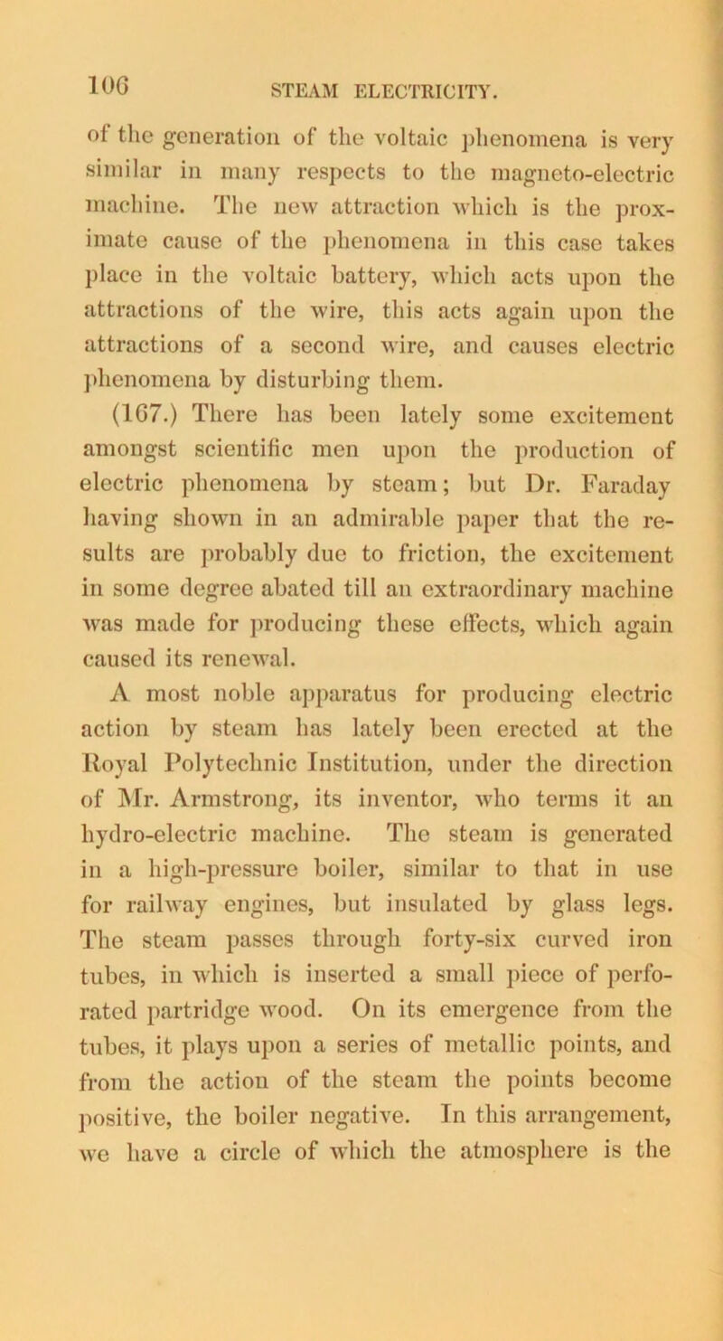 10G ot the generation of the voltaic phenomena is very similar in many respects to the magneto-electric machine. The new attraction which is the prox- imate cause of the phenomena in this case takes place in the voltaic battery, which acts upon the attractions of the wire, this acts again upon the attractions of a second wire, and causes electric phenomena by disturbing them. (1G7.) There has been lately some excitement amongst scientific men upon the production of electric phenomena by steam; but Dr. Faraday having shown in an admirable paper that the re- sults are probably due to friction, the excitement in some degree abated till an extraordinary machine ■was made for producing these effects, which again caused its renewal. A most noble apparatus for producing electric action by steam has lately been erected at the Royal Polytechnic Institution, under the direction of Air. Armstrong, its inventor, who terms it an hydro-electric machine. The steam is generated in a high-pressure boiler, similar to that in use for railway engines, but insulated by glass legs. The steam passes through forty-six curved iron tubes, in which is inserted a small piece of perfo- rated partridge wood. On its emergence from the tubes, it plays upon a series of metallic points, and from the action of the steam the points become positive, the boiler negative. In this arrangement, we have a circle of which the atmosphere is the