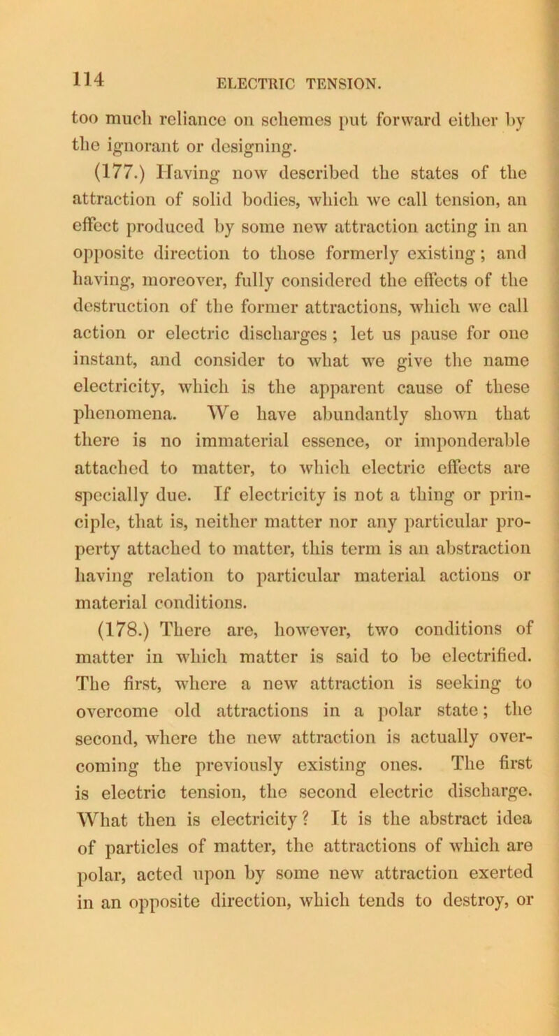 ELECTRIC TENSION. too much reliance on schemes put forward either by the ignorant or designing. (177.) Having now described the states of the attraction of solid bodies, which we call tension, an effect produced by some new attraction acting in an opposite direction to those formerly existing; and having, moreover, fully considered the effects of the destruction of the former attractions, which we call action or electric discharges ; let us pause for one instant, and consider to what we give the name electricity, which is the apparent cause of these phenomena. We have abundantly shown that there is no immaterial essence, or imponderable attached to matter, to which electric effects are specially due. If electricity is not a thing or prin- ciple, that is, neither matter nor any particular pro- perty attached to matter, this term is an abstraction having relation to particular material actions or material conditions. (178.) There are, however, two conditions of matter in which matter is said to be electrified. The first, where a new attraction is seeking to overcome old attractions in a polar state; the second, where the new attraction is actually over- coming the previously existing ones. The first is electric tension, the second electric discharge. What then is electricity? It is the abstract idea of particles of matter, the attractions of which are polar, acted upon by some new attraction exerted in an opposite direction, which tends to destroy, or