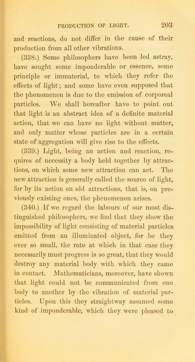 and reactions, do not differ in the cause of their production from all other vibrations. (338.) Some philosophers have been led astray, have sought some imponderable or essence, some principle or immaterial, to which they refer the effects of light; and some have even supposed that the phenomenon is due to the emission of corporeal particles. We shall hereafter have to point out that light is an abstract idea of a definite material action, that we can have no light without matter, and only matter whose particles are in a certain state of aggregation will give rise to the effects. (339.) Light, being an action and reaction, re- quires of necessity a body held together by attrac- tions, on which some new attraction can act. The new attraction is generally called the source of light, for by its action on old attractions, that is, on pre- viously existing ones, the phenomenon arises. (340.) If we regard the labours of our most dis- tinguished philosophers, we find that they show the impossibility of light consisting of material particles emitted from an illuminated object, for be they ever so small, the rate at which in that case they necessarily must progress is so great, that they would destroy any material body with which they came in contact. Mathematicians, moreover, have shown that light could not be communicated from one body to another by the vibration of material par- ticles. Upon this they straightway assumed some kind of imponderable, which they were pleased to