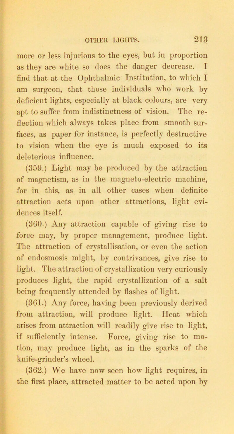 more or less injurious to the eyes, but in proportion as they are white so does the danger decrease. I find that at the Ophthalmic Institution, to which I am surgeon, that those individuals who work by deficient lights, especially at black colours, are very apt to suffer from indistinctness of vision. The re- flection which always takes place from smooth sur- faces, as paper for instance, is perfectly destructive to vision when the eye is much exposed to its deleterious influence. (359.) Light may be produced by the attraction of magnetism, as in the magneto-electric machine, for in this, as in all other cases when definite attraction acts upon other attractions, light evi- dences itself. (360.) Any attraction capable of giving rise to force may, by proper management, produce light. The attraction of crystallisation, or even the action of endosmosis might, by contrivances, give rise to light. The attraction of crystallization very curiously produces light, the rapid crystallization of a salt being frequently attended by flashes of light. (361.) Any force, having been previously derived from attraction, will produce light. Heat which arises from attraction will readily give rise to light, if sufficiently intense. Force, giving rise to mo- tion, may produce light, as in the sparks of the knife-grinder’s wheel. (362.) We have now seen how light requires, in the first place, attracted matter to be acted upon by