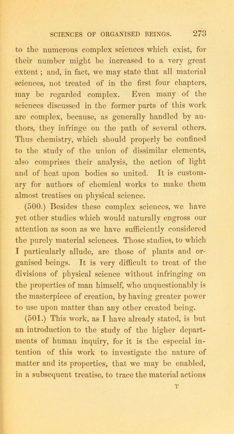 to the numerous complex sciences which exist, for their number might he increased to a very great extent; and, in fact, we may state that all material sciences, not treated of in the first four chapters, may he regarded complex. Even many of the sciences discussed in the former parts of this work are complex, because, as generally handled by au- thors, they infringe on the path of several others. Thus chemistry, which should properly be confined to the study of the union of dissimilar elements, also comprises their analysis, the action of light and of heat upon bodies so united. It is custom- ary for authors of chemical works to make them almost treatises on physical science. (500.) Besides these complex sciences, we have yet other studies which would naturally engross our attention as soon as we have sufficiently considered the purely material sciences. Those studies, to which I particularly allude, are those of plants and or- ganised beings. It is very difficult to treat of the divisions of physical science without infringing on the properties of man himself, who unquestionably is the masterpiece of creation, by having greater power to use upon matter than any other created being. (501.) This work, as I have already stated, is but an introduction to the study of the higher depart- ments of human inquiry, for it is the especial in- tention of this work to investigate the nature of matter and its properties, that we may be enabled, in a subsequent treatise, to trace the material actions T