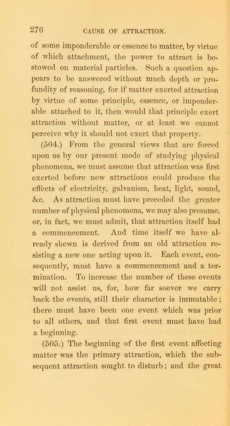 27G CAUSE OF ATTRACTION. of some imponderable or essence to matter, by virtue of which attachment, the power to attract is be- stowed on material particles. Such a question ap- pears to be answered without much depth or pro- fundity of reasoning, for if matter exerted attraction by virtue of some principle, essence, or imponder- able attached to it, then would that principle exert attraction without matter, or at least we cannot perceive why it should not exert that property. (504.) From the general views that are forced upon us by our present mode of studying physical phenomena, we must assume that attraction was first exerted before new attractions could produce the effects of electricity, galvanism, heat, light, sound, &c. As attraction must have preceded the greater number of physical phenomena, we may also presume, or, in fact, we must admit, that attraction itself had a commencement. And time itself we have al- ready shewn is derived from an old attraction re- sisting a new one acting upon it. Each event, con- sequently, must have a commencement and a ter- mination. To increase the number of these events will not assist us, for, how far soever we carry back the events, still their character is immutable; there must have been one event which was prior to all others, and that first event must have had a beginning. (505.) The beginning of the first event affecting matter was the primary attraction, which the sub- sequent attraction sought to disturb; and the great