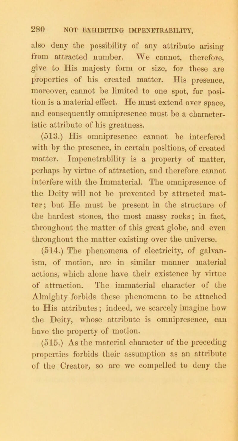 also deny the possibility of any attribute arising from attracted number. We cannot, therefore, give to His majesty form or size, for these are properties of his created matter. Ilis presence, moreover, cannot be limited to one spot, for posi- tion is a material effect. He must extend over space, and consequently omnipresence must bo a character- istic attribute of his greatness. (513.) His omnipresence cannot be interfered with by the presence, in certain positions, of created matter. Impenetrability is a property of matter, perhaps by virtue of attraction, and therefore cannot interfere with the Immaterial. The omnipresence of the Deity will not bo prevented by attracted mat- ter; but lie must bo present in the structure of the hardest stones, the most massy rocks; in fact, throughout the matter of this great globe, and even throughout the matter existing over the universe. (514.) The phenomena of electricity, of galvan- ism, of motion, are in similar manner material actions, which alone have their existence by virtue of attraction. The immaterial character of the Almighty forbids these phenomena to be attached to His attributes; indeed, we scarcely imagine liow the Deity, whose attribute is omnipresence, can have the property of motion. (515.) As the material character of the preceding properties forbids their assumption as an attribute of the Creator, so are we compelled to deny the