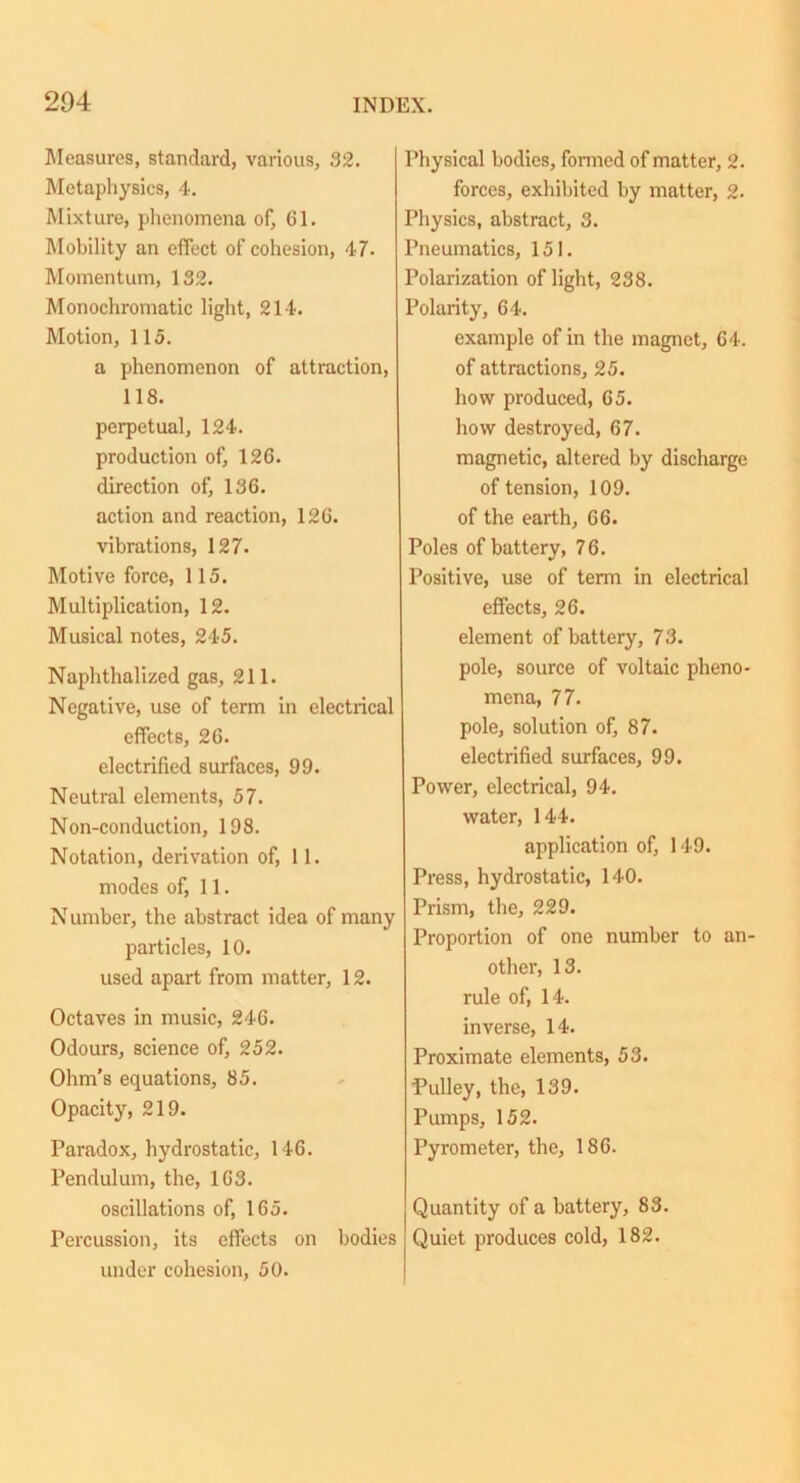 Measures, standard, various, 32. Metaphysics, 4. Mixture, phenomena of, 61. Mobility an effect of cohesion, 47- Momentum, 132. Monochromatic light, 214. Motion, 115. a phenomenon of attraction, 118. perpetual, 124. production of, 126. direction of, 136. action and reaction, 126. vibrations, 127. Motive force, 115. Multiplication, 12. Musical notes, 245. Naphthalized gas, 211. Negative, use of term in electrical effects, 26. electrified surfaces, 99. Neutral elements, 57. Non-conduction, 198. Notation, derivation of, 11. modes of, 11. Number, the abstract idea of many particles, 10. used apart from matter, 12. Octaves in music, 246. Odours, science of, 252. Ohm’s equations, 85. Opacity, 219. Paradox, hydrostatic, 146. Pendulum, the, 163. oscillations of, 165. Percussion, its effects on bodies under cohesion, 50. Physical bodies, formed of matter, 2. forces, exhibited by matter, 2- Physics, abstract, 3. Pneumatics, 151. Polarization of light, 238. Polarity, 64. example of in the magnet, 64. of attractions, 25. how produced, 65. how destroyed, 67. magnetic, altered by discharge of tension, 109. of the earth, 66. Poles of battery, 76. Positive, use of term in electrical effects, 26. element of battery, 73. pole, source of voltaic pheno- mena, 77. pole, solution of, 87. electrified surfaces, 99. Power, electrical, 94. water, 144. application of, 149. Press, hydrostatic, 140. Prism, the, 229. Proportion of one number to an- other, 13. rule of, 14. inverse, 14. Proximate elements, 53. Pulley, the, 139. Pumps, 152. Pyrometer, the, 186. Quantity of a battery, 83. Quiet produces cold, 182.