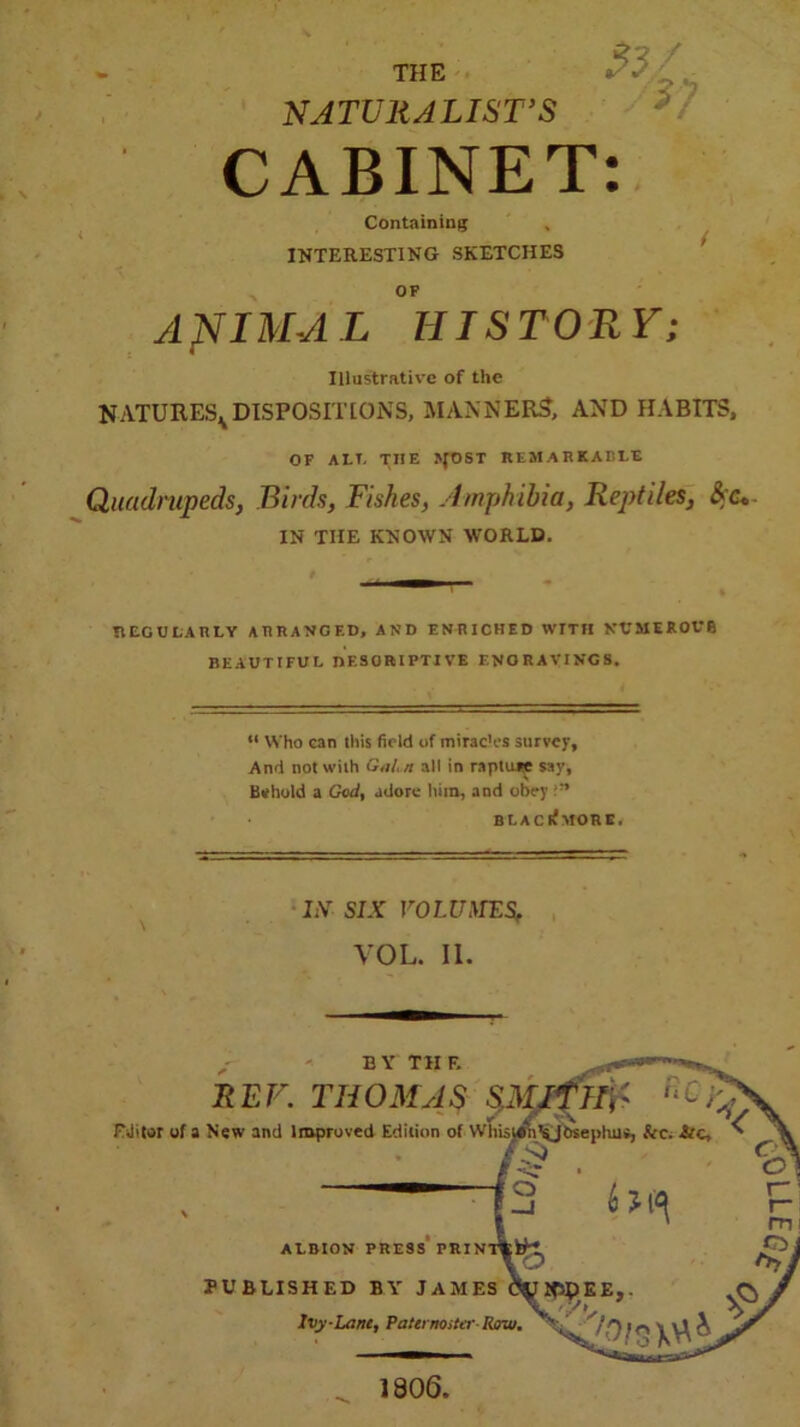 NATURALIST’S CABINET: Containing INTERESTING SKETCHES OP AffIMAL HISTORY; Illustrative of the NATURES^DISPOSITIONS, MANNERS', AND HABITS, OF AFT, THE UfOST REMARKABLE Quadrupeds, Birds, Fishes, Amphibia, Reptiles, &’<v IN THE KNOWN WORLD. REGULARLY ARRANGED, AND ENRICHED WITH NUMEROUS BEAUTIFUL nESORIPTIVE ENO RAVINGS, “ Who can this field of mirae'es survey, And not with Gain all in raptujre say, Behold a God, adore him, and obey B L A C lv MOR E, ItV SIX VOLUMES, VOL. II. B Y Til F. REF. THOMAS pitfllr iiC^ FJitor of a New and Improved Edition of WhUiah^jbsephus, &c. Arc, fc /<> ALBION PRESS PRINT PUBLISHED BY JAMES fty2W.EE, Ivy-Lent, Paternoster Row. 1806,