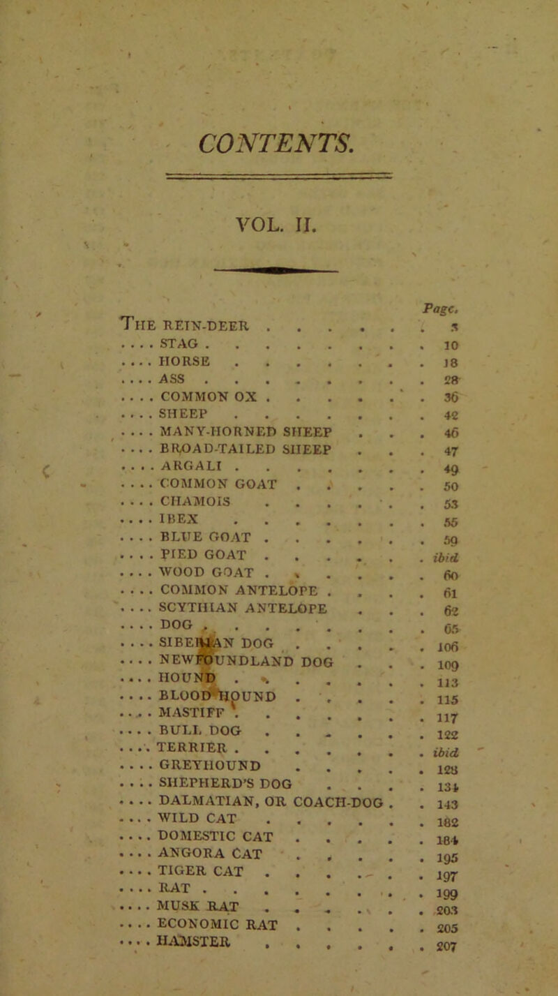 CONTENTS. VOL. II. THE RETN-DEER . Page. 'L x STAG , 10 .... HORSE .... 18 .... ASS ..... 28 .... COMMON OX . # 36 .... SHEEP .... # 42 .... MANY-HORNED SHEEP 46 . .. . BROAD-TAILED SHEEP # 47 .... ARGALI .... . 49 .... COMMON GOAT . . 50 .... CHAMOIS 53 IBEX .... 55 . . . . BLUE GOAT . . 59 .... PIED GOAT . ibid WOOD GOAT . 60 .... COMMON ANTELOPE . . 61 . . .. SCYTHIAN ANTELOPE 62 DOG f . . . . 05 SIBElWjAN DOG . NEWFOUNDLAND DOG 106 109 ... . HOUND . * 113 . . .. BLOOT^HOUND . , 115 ..... MASTIFF 117 BULL DOG 122 . ... TERRIER .... ibid . . . . GREYHOUND  128 . . . . SHEPHERD’S DOG 134 . . . . DALMATIAN, OR COACH-DOG . 143 WILD CAT . 182 DOMESTIC CAT . 184 ANGORA CAT 195 . . . . TIGER CAT . . ^ 197 ICAT 199 .. . . MUSK RAT . . . 203 .. . . ECONOMIC RAT . • 205 .... HAMSTER • 207