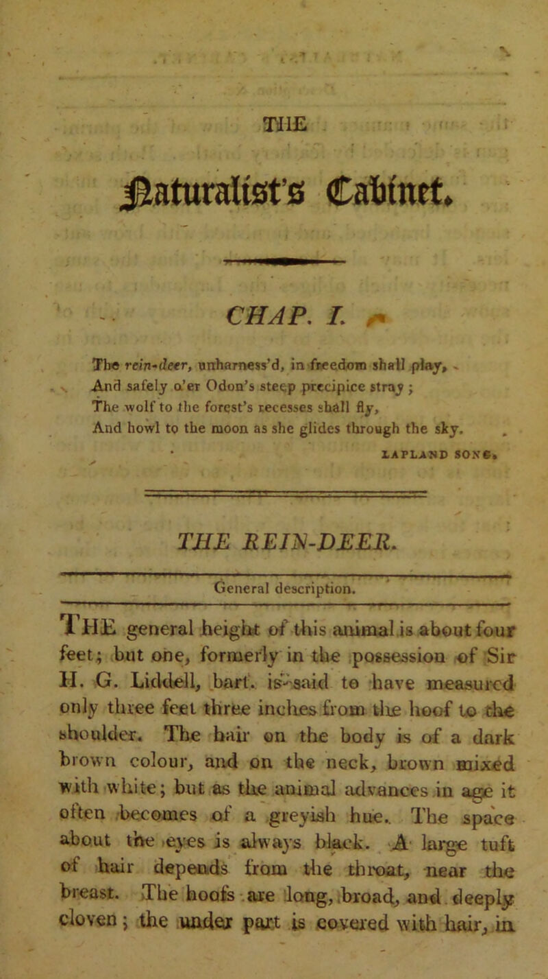 Jtaturaltsfs Cabinet. CHAP. I. /. The rein-deer, unharness’d, in freedom shall play, - And safely a’er Odon’s steep precipice stray ; The wolf to the forest’s recesses shall fly. And howl to the moon as she glides through the sky. • LAPLAND SO.VC. THE REIN-DEER. General description. I HE general height of this animal is about four feet; but one, formerly in the possession of Sir H, G. Licklell, hart, is- said to have measured only three feet three inches from tire hoof to the shoulder. The bah on the body is of a dark brown colour, and on the neck, brown mixed with white; but as the annual advances in aqje it often becomes of a greyish hue.. The space about the eyes is always black. A large tuft of hair depends from the throat, near the breast. The hoofs are long, broad, and deeply cloven; the under part is covered with hair, in