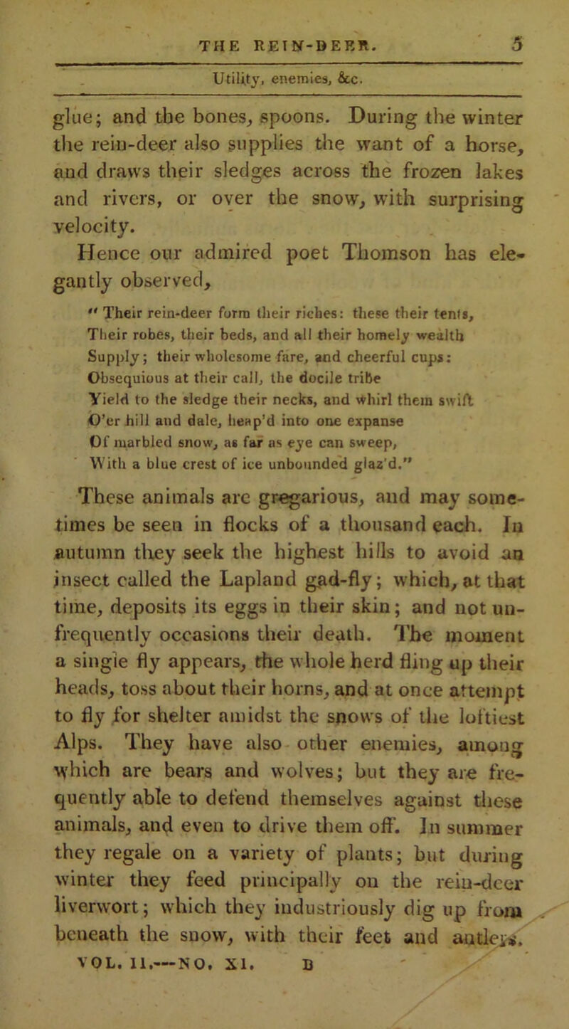 Utility, enemies, &c. glue; and the bones, spoons. During the winter the rein-deer also supplies the want of a horse, and draws their sledges across the frozen lakes and rivers, or over the snow, with surprising velocity. Hence our admired poet Thomson has ele- gantly observed,  Their rein-deer form their riches: these their tents. Their robes, their beds, and all their homely wealth Supply; their wholesome fare, and cheerful cups: Obsequious at their call, the docile tribe Yield to the sledge their necks, and whirl them swift O’er hill and dale, heap'd into one expanse Of marbled snow, as far as eye can sweep, With a blue crest of ice unbounded glaz’d.” These animals arc gregarious, and may some- times be seen in flocks of a thousand each. In autumn they seek the highest hills to avoid an insect called the Lapland g,ad-fly; which, at that time, deposits its eggs in their skin; and not un- frequently occasions their death. The moment a single fly appears, the whole herd fling up their heads, toss about their horns, and at once attempt to fly for shelter amidst the snows of the loftiest Alps. They have also other enemies, among which are bears and wolves; hut they are fre- quently able to defend themselves against these animals, and even to drive them off. In summer they regale on a variety of plants; hut during winter they feed principally on the rein-deer liverwort; which they industriously dig up from beneath the snow, with their feet and autleis, VOL. 11,— NO. XI. D