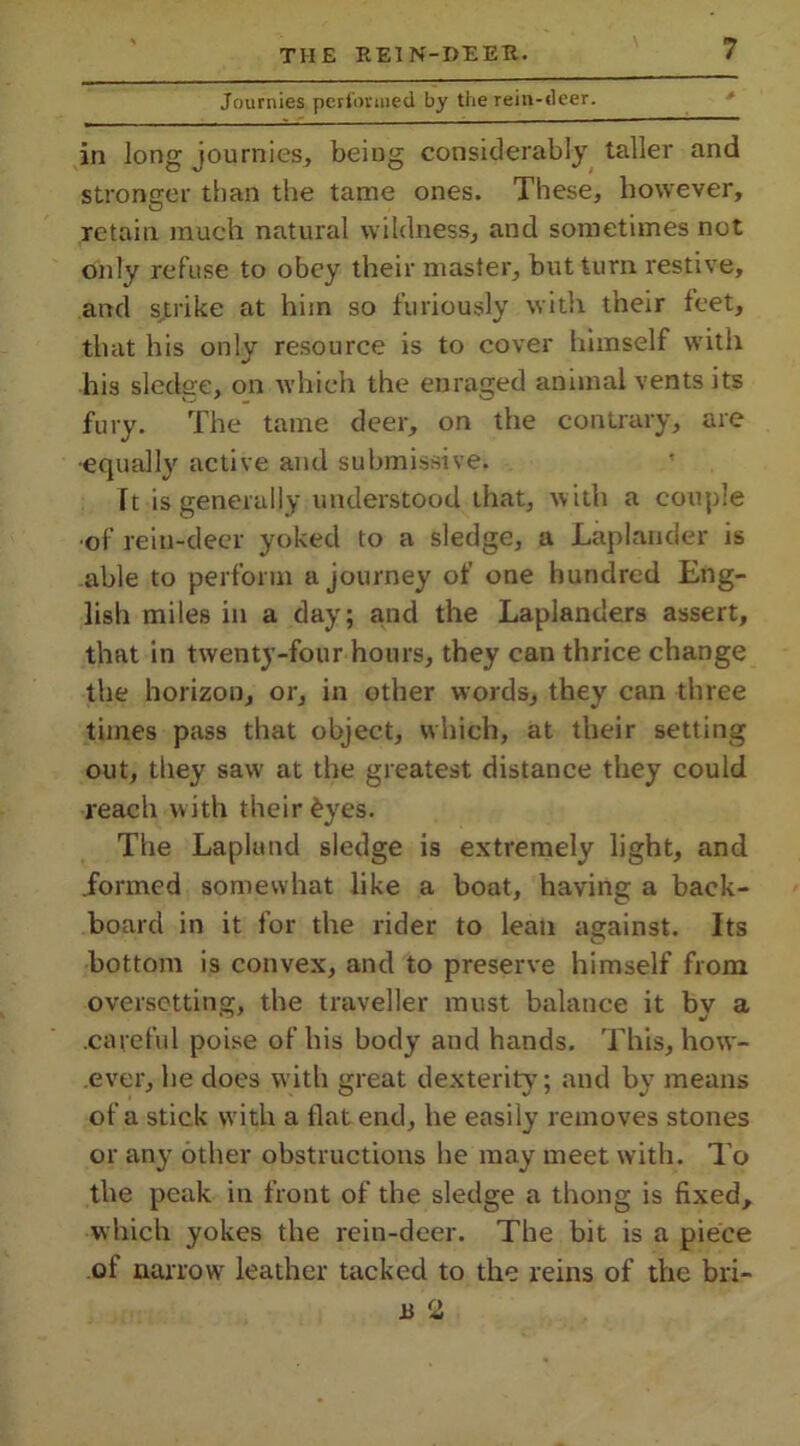 Journies performed by the rein-deer. in long journies, being considerably taller and stronger than the tame ones. These, however, retain much natural wildness, and sometimes not only refuse to obey their master, but turn restive, and strike at him so furiously with their feet, that his only resource is to cover himself with his sledge, on which the enraged animal vents its fury. The tame deer, on the contrary, are •equally active and submissive. Tt is generally understood that, with a couple of rein-deer yoked to a sledge, a Laplander is able to perform a journey of one hundred Eng- lish miles in a day; and the Laplanders assert, that in twenty-four hours, they can thrice change the horizon, or, in other words, they can three times pass that object, which, at their setting out, they saw at the greatest distance they could reach with their ^yes. The Lapland sledge is extremely light, and donned somewhat like a boat, having a back- board in it for the rider to lean against. Its bottom is convex, and to preserve himself from oversetting, the traveller must balance it by a .careful poise of his body and hands. This, how- ever, be does with great dexterity; and by means of a stick with a flat end, he easily removes stones or any other obstructions he may meet with. To the peak in front of the sledge a thong is fixed, which yokes the rein-deer. The hit is a piece of narrow leather tacked to the reins of the bri- ll 2
