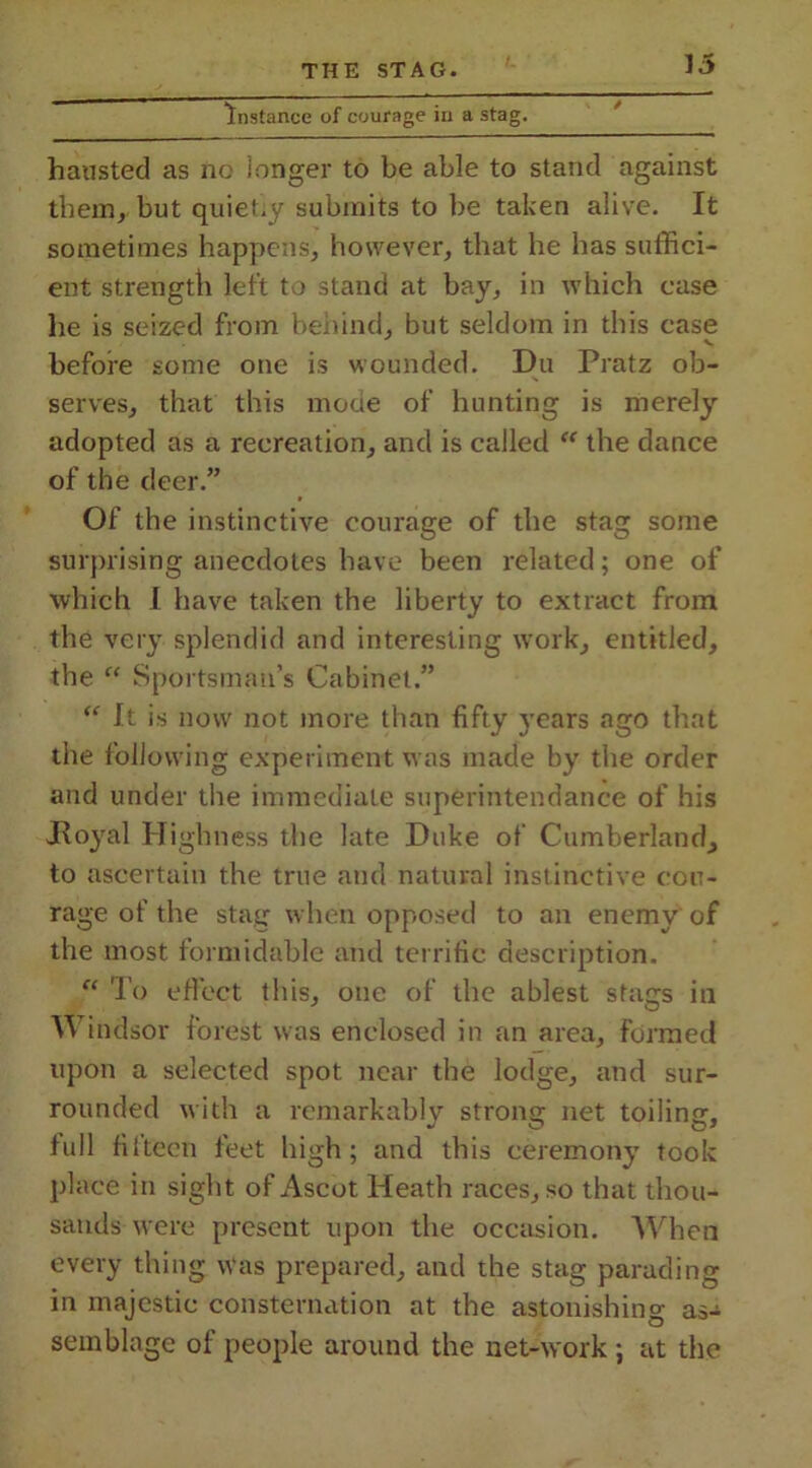 Instance of courage in a stag. hausted as no longer to be able to stand against them, but quietly submits to be taken alive. It sometimes happens, however, that he has suffici- ent strength left to stand at bay, in which case he is seized from behind, but seldom in this case v before some one is wounded. Du Pratz ob- serves, that this mode of hunting is merely adopted as a recreation, and is called “ the dance of the deer.” Of the instinctive courage of the stag some surprising anecdotes have been related; one of which I have taken the liberty to extract from the Very splendid and interesting work, entitled, the “ Sportsman’s Cabinet.” <e It is now not more than fifty years ago that the following experiment was made by the order and under the immediate superintendance of his -Royal Highness the late Duke of Cumberland^ to ascertain the true and natural instinctive cou- rage of the stag when opposed to an enemy of the most formidable and terrific description. “ To effect this, one of the ablest stags in Windsor forest was enclosed in an area, formed upon a selected spot near the lodge, and sur- rounded with a remarkably strong net toiling-, full filteen feet high; and this ceremony took place in sight of Ascot Heath races, so that thou- sands were present upon the occasion. When every thing was prepared, and the stag parading in majestic consternation at the astonishing as- semblage of people around the net-work ; at the