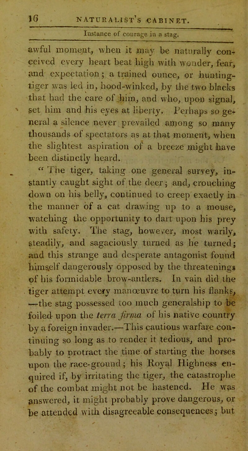 Instance of courage in a stag. awful moment, when it may be naturally con- ceived every heart beat high with wonder, fear, and expectation; a trained ounce, or hunting- tiger was led in, hood-winked, by the two blacks that had the care of him, and who, upon signal, set him and his eyes at liberty. Perhaps so ge- neral a silence never prevailed among so many thousands of spectators as at that moment, when the slightest aspiration of a breeze might have been distinctly heard. “ The tiger, taking one general survey, in- stantly caught sight of the deer; and, crouching down on his belly, continued to creep exactly in the manner of a cat drawing up to a mouse, watching the opportunity to dart upon his prey with safety. The stag, however, most warily, steadily, and sagaciously turned as he turned; and this strange and desperate antagonist found himself dangerously opposed by the threatening* of his formidable brow-antlers. In vain did the tiger attempt every manoeuvre to turn his flanks, —r-the stag possessed too much generalship to be foiled upon the teira Jirma of his native country by a foreign invader.—This cautious warfare con- tinuing so long as to render it tedious, and pro- bably to protract the time of starting the horses upon the race-ground; his Royal Highness en- quired if, by irritating the tiger, the catastrophe of the combat might not be hastened. Pie was answered, it might probably prove dangerous, or be attended with disagreeable consequences; but