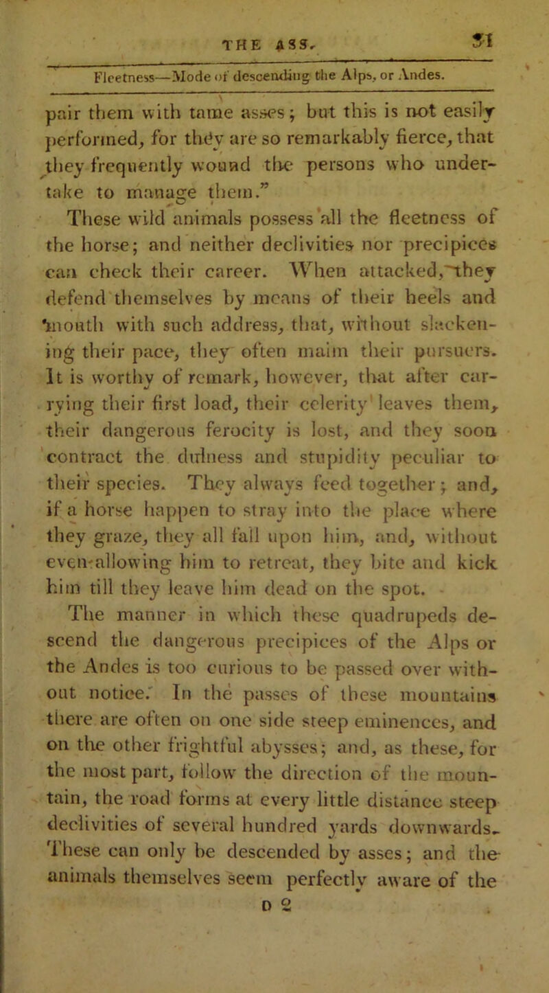 Fleetness—Mode of descending the Alps, or Andes. pair them with tame asses; but this is not easily performed, for they are so remarkably fierce, that they frequently wound tire persons who under- take to manage them.” These wild animals possess all the fleetness of the horse; and neither declivities nor precipices can check their career. When attacked,they defend themselves by means of their heels and *mouth with such address, that, without slacken- ing their pace, they often maim their pursuers. It is worthy of remark, however, that after car- rying their first load, their celerity leaves them, their dangerous ferocity is lost, and they soon contract the dirhiess and stupidity peculiar to their species. They always feed together; and, if a horse happen to stray in to the place where they graze, they all fall upon him, and, without even-allowing him to retreat, they bite and kick him till they leave him dead on the spot. The manner in which these quadrupeds de- scend the dangerous precipices of the Alps or the Andes is too curious to be passed over with- out notice. In the passes of these mountains tiiere are often on one side steep eminences, and on the other frightful abysses; and, as these, for the most part, follow the direction of the moun- tain, the road forms at every little distance steep declivities of several hundred yards downwards- 'ihese can only be descended by asses; and the- animals themselves seem perfectly aware of the