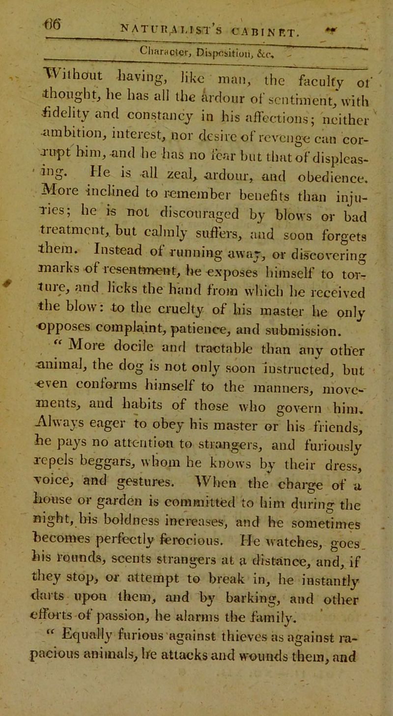 ^ NATURE I.tSil’s CABINRT. ** Character, Disposition, &c, Wiihout having, like man, UiTlh^lfy of thought, he has all the ardour ol sentiment, with •fidelity and constancy in his affections; neither ambition, interest, nor desire of revenge can cor- rupt him, and he has no fear but thiit of displeas- ing. He is all zeal, ardour, and obedience. Mote inclined to remember benefits than inju- res; he is not discouraged by blows or bad treatment, but calmly suffers, and soon forgets them. Instead of running away, or discovering marks of resentment, he exposes himself to tor- tme, and licks the hand from which he received the blow: to the cruelty of his master he only opposes complaint, patience, and submission. iVIoie docile and tractable than anv other animal, the dog is not only soon instructed, but even conforms himself to the manners, move- ments, and habits of those who govern him. Always eager to obey his master or his friends, he pays no attention to strangers, and furiously repels beggars, whom he knows by their dress, voice, and gestures. When the charge of u Louse or garden is committed to him during the night, his boldness increases, and he sometimes becomes perfectly ferocious. He watches, goes his rounds, scents strangers at a distance, and, if they stop, or attempt to break in, he instantly tlurts upon them, and by barking, and other efforts-of passion, he alarms the family. “ Equally furious against thieves as against ra- pacious animals, be attacks and wounds them, and