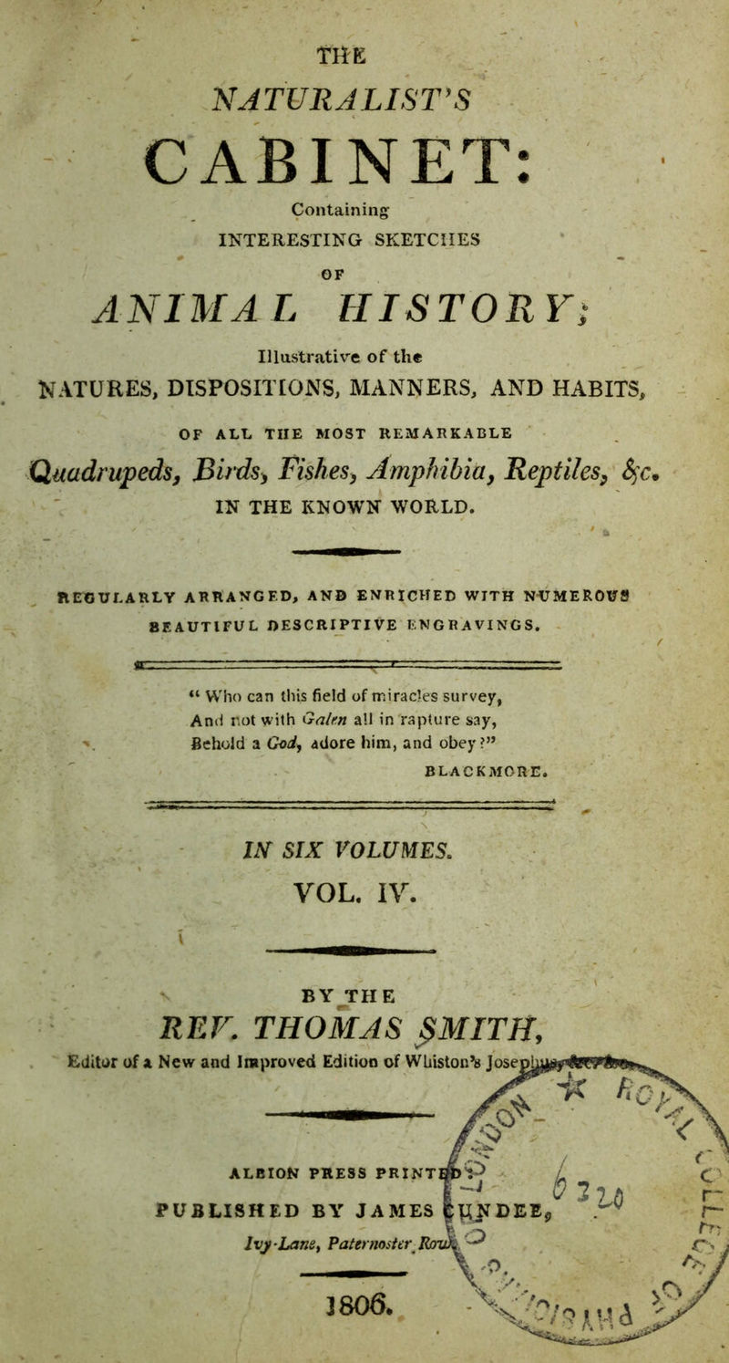 TiiK NJTURJLIST’S CABINET: Containing INTERESTING SKETCHES OF ANI MA L HIS TOR Vi Illustrative of the NATURES, DISPOSIITONS, MANNERS, AND HABITS, OF ALL THE MOST REMARKABLE Quadrupeds^ JBirds^ Fishesy Amphibiay Reptiles^ IN THE KNOWN WORLD. REGULARLY ARRANGED, AND ENRICHED WITH NUMEROUfl BEAUTIFUL DESCRIPTIVE ENGRAVINGS. “ Who can this field of miracles survey, And not \yith Galm all in rapture say, Behold a God, adore him, and obey?” BLACKMORE. lAT SIX VOLUMES. VOL. IV. BY_THE REF. THOMAS ^MITH, }806.