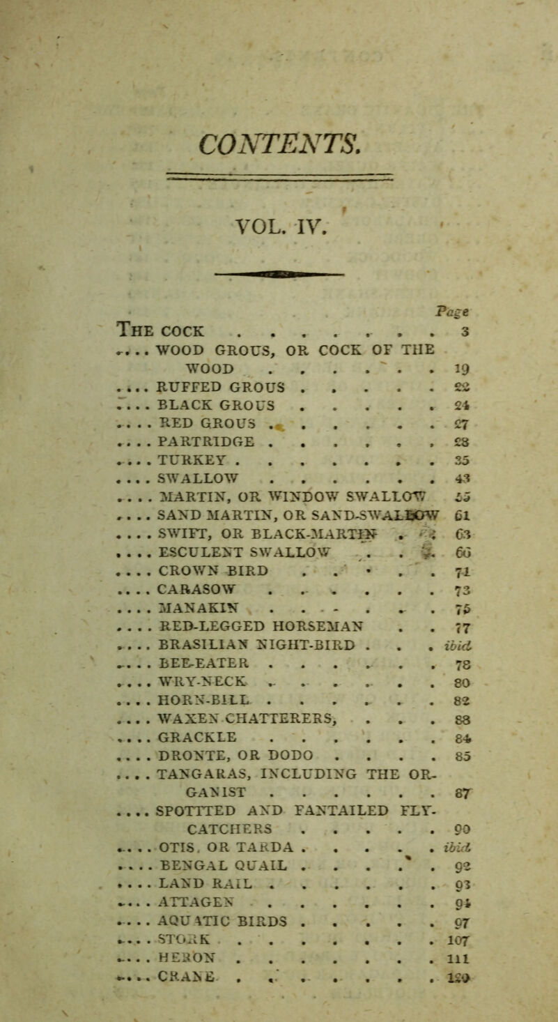 CONTENTS. VOL. IV. Page The cock . . . . ^ . 3 T, .. WOOD GROUS, OR COCK OF THE W OOD 19 .... RUFFED GROUS 2S r. . . BLACK GROUS 24 RED GROUS 27 .... PARTRIDGE ,28 TURKEY 35 . . . . SWALLOW 43 ilARTIN, OR WINDOW SWALLOW 55 . . .. SAND MARTIN, OR SAND-SWAL50W 61 . . . . SWIFT, OR BLACK-MARTfN . 63 . . . . ESCULENT SWALLOW , . S. 6o . . . . CROWN BIRD . . • . . 71 .... CARASOW . ... . . .73 MANAKIN .75 . . . . RED-LEGGED HORSEMAN . . T7 BRASILIAN NIGHT-BIRD . . . ibid ... . . BEE-EATER ...... 78 WRYNECK ... . ... .80 .... HORN-BILL ...... 82 WAXEN CHATTERERS, ... 88 «... GRACKLE ...... 84 .. . . DRONTE, OR DODO .... 85 .... TANGARAS, INCLUDING THE OR- GAN 1ST 87 .... SPOTTTED AND FANTAILED FLY- CATCHERS 90 .. . . OTIS. OR TARDA ibid BENGAL QUAIL . . . .' . 92 .... LAND RAIL gz . ATTAGEN ...... AQU me BIRDS or .....STORK 107 .... . HERON Ill ..... CRANE . ... . . . 120