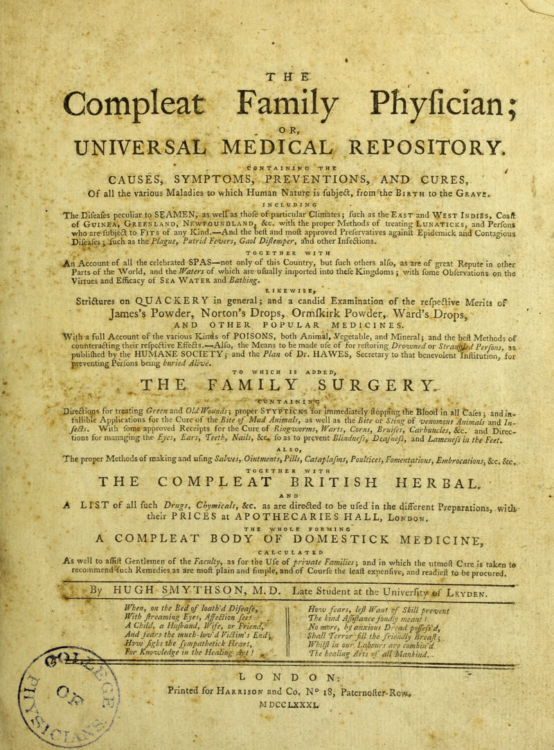 T K E Compleat Family Phyfician; UNIVERSAL MEDICAL REPOSITORY. CONTAINING THE CAUSES, SYMPTOMS, PREVENTIONS, AND CURES, ' Of all the various Maladies to which Human Nature is fubjedl, from the Birth to the Grave. INCLUDING The Difeafes peculiar to SEAMEN, as well as thofe of particular Climates; fuch as the East and West Indies, Coall of Guinea, Greenland, Newfoundland, &c. with the proper Methods of treating Lunaticks, and Perfons who are-fubjeft to Fits of any Kind.—And the bed and mod approved Prelervatives againd Epidemick and Contagious Difeafes ; fuch as the Plague, Putrid Fevers, Gaol Diflemper, and other Infections. i TOGETHER WITH An Account of all the celebrated SPAS—not only of this Country, but fuch others alfo, as are of great Repute in other Parts of the World, and the Waters of which are ufually imported into thefe Kingdoms j with fome Obfervations on the Virtues and Efficacy of Sea Water and Bathing. LIKEWISE, Strittures on QJJACKERY in general; and a candid Examination of the refpeftive Merits of James’s Powder, Norton’s Drops, Ormlkirk Powder, Ward’s Drops, AND OTHER POPULAR MEDICINES. With a full Account of the various Kinds of POISONS, both Animal, Vegetable, and Mineral; and the bed Methods of counteracting their refpeftive Effefts.—Alfo, the Means to be made ufe of for redoring Drowned or Strangled Perfons as publilhed by the HUMANE SOCIETY; and the Plan of Dr. HAWES, Secretary to that benevolent Inditution, for preventing Perfons being buried Alive. TO WHICH IS ADDED, . THE FAMILY SURGER Y. > . ***• ■ \<a- C'ON TAIN I NUS Dire&iqns for treating Green and Old Wounds; proper Stypticks 'for immediately (lopping the Blood in all Cafes ■ and in- fallible Applications for the Cure of the Bite of Mad Animals, as well as the Bite or Sting of venomous Animals and In- fefls. With fome approved Receipts for the Cure of Ringworms, Warts, Corns, Bruifes, Carbuncles, See. and Direc- tions for managing the Eyes, Ears, Teeth, Nails, Sic, fo as to prevent BUndnefs, De.afnefs, and Lamenefs in the Feet. ALSO, The proper Methods of making and uiing Salves, Ointments, Pills, Cataplafms, Poultices, Fomentations, Embrocations, See. See. TOGETHER WITH THE COMPLEAT BRITISH HERBAL. AND A LIST of all fuch Drugs, Chymicals, Sec. as are dire&ed to be ufedin the different Preparations with their PRICES at APOTHECARIES HALL, London. THE WHOLE FORMING A COMPLEAT BODY OF DOMESTICK MEDICINE, CALCULATED As well to aflid Gentlemen of the Faculty, as for the Ufe of private Families-, and in which the utmod Care is taken to recoiitmend-fuch Remedies as are mod plain and fimple, and of Courfe the lead expenfive, and readied to be procured. By HUGH SM Y TH S O N, M. D. Late Student at the Univerfitv ofLeyden m I A When, on the Bed of loath'd Difeafe, With Jh-eaming Eyes, Affe Elion fees A Child, a Hujband, Wife, or Friend, And fears the much - lov'd ViElim's End; How fighs the fympathetick Heart, For Knowledge in the Healing Art! „ How fears, lef Want of Skill prevent The kind Affiance fondly meant! No more, by anxious Dryad, poffefs'd. Shall Terror fill the friendly Breaf; Whilfl in our Labours are combin'd The healing Arts of all Mankind, . T7~'\ •<y \ Os LONDON: Printed for Harrison and Co. N° 18, Paternofter-Row* MDCCLXXXL