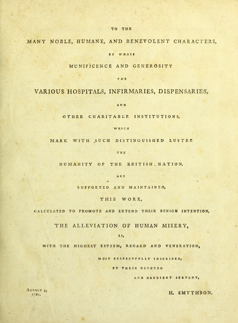 TO THE MANY NOBLE, HUMANE, AND BENEVOLENT CHARACTERS, B V WHOSE MUNIFICENCE AND GENEROSITY / THE VARIOUS HOSPITALS, INFIRMARIES, DISPENSARIES, AND OTHER CHARITABLE INSTITUTIONS, WHICH MARK WITH .SUCH DISTINGUISHED LUSTRE THE HUMANITY OF THE BRITISH, NATION, ARE * SUPPORTED AND MAINTAINED, THIS WORK, CALCULATED TO PROMOTE AND EXTEND THEIR BENIGN INTENTION, THE ALLEVIATION OF HUMAN MISERY, IS, WITH THE HIGHEST ESTEEM, REGARD AND VENERATION, MOST RESPECTFULLY INSCRIBED, EY THEIR DEVOTED AND OBEDIENT SERVANT, August 4, 1781. H. SMYTHS-ON,