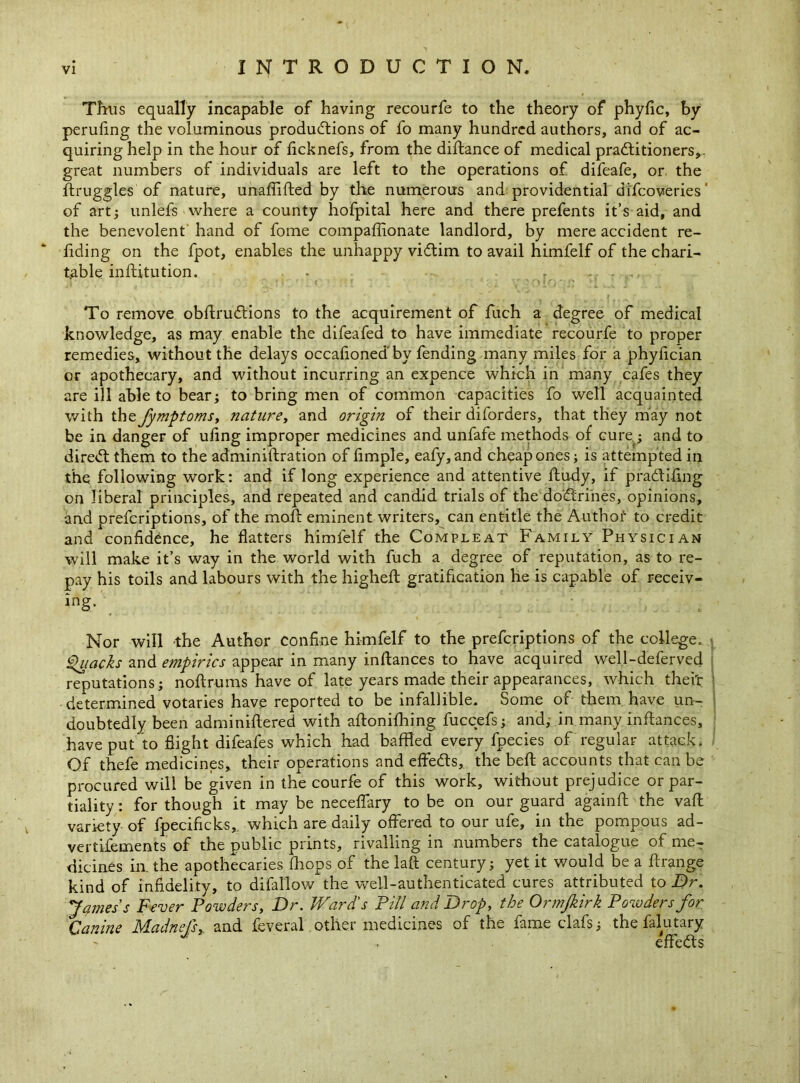 Thus equally incapable of having recourfe to the theory of phyfic, by peruling the voluminous productions of fo many hundred authors, and of ac- quiring help in the hour of ficknefs, from the diftance of medical practitioners,, great numbers of individuals are left to the operations of difeafe, or the Struggles of nature, unaffifted by the numerous and providential di'fcoveries' of art; unlefs where a county hofpital here and there prefents it’s aid, and the benevolent hand of fome compaffionate landlord, by mere accident re- ading on the fpot, enables the unhappy victim to avail himfelf of the chari- table inftitution. - - . To remove obflruCtions to the acquirement of fuch a degree of medical knowledge, as may enable the difeafed to have immediate recourfe to proper remedies, without the delays occafionedby fending many miles for a phylician or apothecary, and without incurring an expence which in many cafes they are ill able to bear; to bring men of common capacities fo well acquainted with thzfymptoms, nature, and origin of their diforders, that they may not be in danger of ufing improper medicines and unfafe methods of cure; and to direCl them to the administration of Ample, eafy,and cheap ones; is attempted in the following work: and if long experience and attentive ftudy, if pradtifing on liberal principles, and repeated and candid trials of the doCtrines, opinions, and prefcriptions, of the moft eminent writers, can entitle the Authof to credit and confidence, he flatters himfelf the Compleat Family Physician will make it’s way in the world with fuch a degree of reputation, as to re- pay his toils and labours with the highefl gratification he is capable of receiv- ing. Nor will the Author confine himfelf to the prefcriptions of the college. Quacks and empirics appear in many inftances to have acquired well-deferved reputations; noftrums have of late years made their appearances, which theft: determined votaries have reported to be infallible. Some of them have un- doubtedly been administered with aftonifhing fuccefs; and, in many inftances, have put to Sight difeafes which had baffled every fpecies of regular attack. Of thefe medicines, their operations and effeCts, the belt accounts that can be procured will be given in the courfe of this work, without prejudice or par- tiality : for though it may be neceffary to be on our guard againft the vafl variety of fpecificks, which are daily offered to our ufe, in the pompous ad- vertisements of the public prints, rivalling in numbers the catalogue of me- dicines in. the apothecaries fhops of the laft century; yet it would be a ftrange kind of infidelity, to difal'lowthe well-authenticated cures attributed to Dr. James's Fever Powders, Dr. Ward's Pill and Drop, the Ormjkirk Powders for Canute Madnefs>. and Several other medicines of the Same clafs; the Salutary effedts