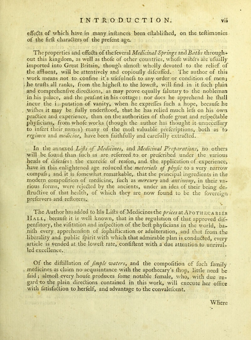 effects of which have in many instances been edablidied, on the tedimonies of the fir{l characters of the prefent age. The properties and effeCts of the ieveral Medicinal Springs and Baths through* out this kingdom, as well as thofe of other countries, whole waters are ufually imported into Great Britain, though almod wholly devoted to the relief of the affluent, will be attentively and copioufly difcufled. The author of this work means not to confine it’s ufefulnefs to any order or condition of men; he trufts all ranks, from the higheft to the lowed, will find in it fuch plain and comprehenfive directions, as may prove equally falutary to the nobleman in his palace, and the pealant in his cottage: nor does he apprehend he lhall incur the i.i putation of vanity, when he exprefies fuch a hope, becaufe he withes it may be fully underdood, that he has relied much lefs on his 6wn practice and experience, than on the authorities of thofe great and refpeCtable phyficians, from whofe works (though the author has thought it unnecedary to infert their names) many of the mod valuable prefcriptions, both as to regimen and medicine, have been faithfully and carefully extracted. In the annexed Lifts of Medicines, and Medicinal Preparations', no others will be found than fuch as are referred to or prefcribed under the various heads of difeafes: the exercife of reafon, and the. application of experience, have in this enlightened age reduced, the materials of phyjic to a very narrow compafs; and it is fomewhat remarkable, that the principal ingredients in the modern competition- of medicine, fuch as mercury and antimony, in their va^- rious forms, were rejected by the ancients, under an idea of their being der- druCtive of that health, of which they are now found to be the fovereigrx prefervers and redorers. The Author has added to his Lids of Medicines the prices at Apothecaries Hall, becaufe it is well known, that in the regulation of that approved dif- penfatory, the vifitation and infpeCtion of the bed phyficians in the world, ba^ nidi every apprehenfion of fophidication or adulteration, and that from the liberality and public fpirit with which that admirable plan is conducted, every article is vended at the lowed rate, confident with a due attention to unrivaL led excellence.. Of the didillation of fimple waters, and the compofition of fuch family medicines as claim no acquaintance with the apothecary’s fhop, little need be faid; almod every houle produces fome notable female, who, with due re^ gard to the plain directions contained in this work, will execute her office with fatisfaCtion to herfelf, and advantage to the convalefcent* Where