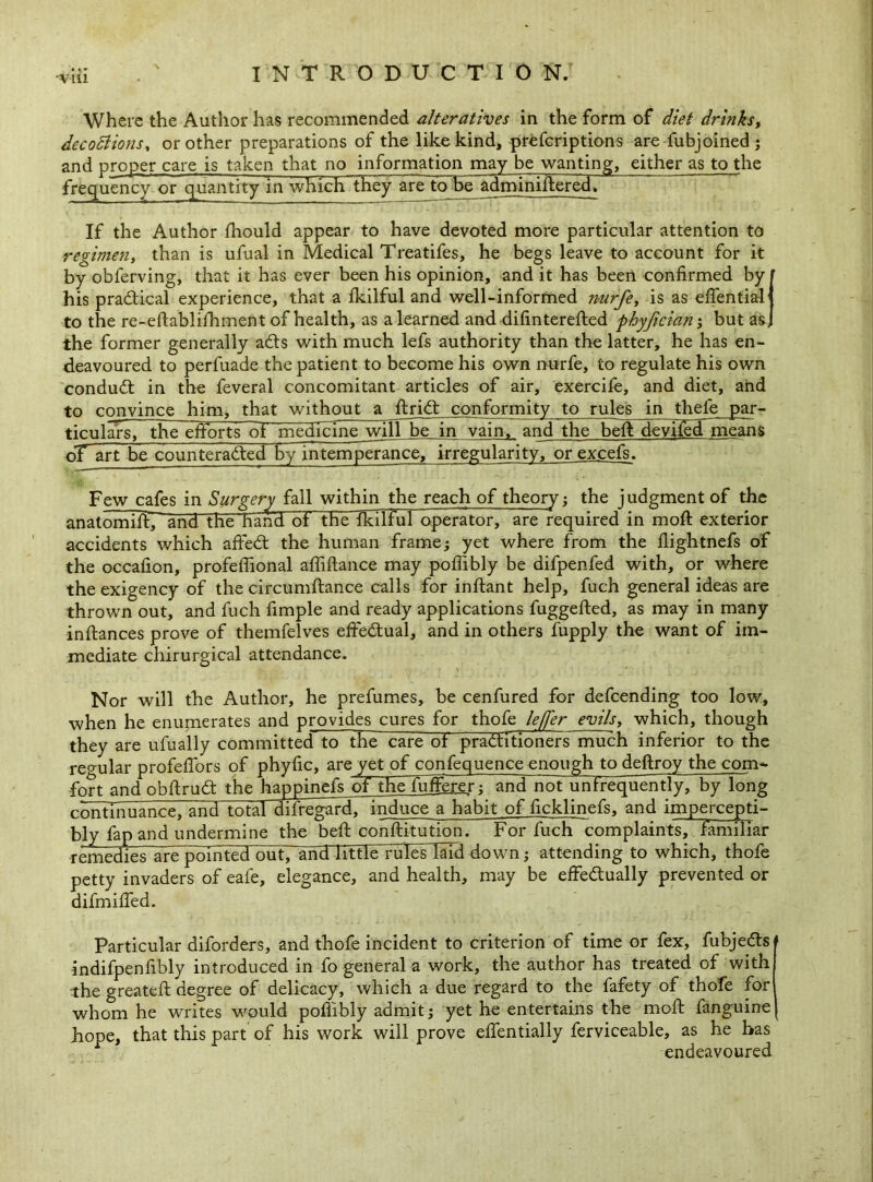 -via Where the Author has recommended alteratives in the form of diet drinks, deco£lions% or other preparations of the like kind, prefcriptions are iubjoined j and proper care is taken that no information may be wanting, either as to the frequency or quantity in which they are to he adminiftered. If the Author fhould appear to have devoted more particular attention to regiment than is ufual in Medical Treatifes, he begs leave to account for it by obferving, that it has ever been his opinion, and it has been confirmed by ’ his practical experience, that a fkilful and well-informed nurfe, is as efiential to the re-eftablifhment of health, as a learned and difinterefted phyjician; but as, the former generally ads with much lefs authority than the latter, he has en- deavoured to perfuade the patient to become his own nurfe, to regulate his own condud in the feveral concomitant articles of air, exercife, and diet, and to convince him, that without a ftriCt conformity to rules in thefe par- ticulars, the efforts of medicine wijl be_ in vain^ and the beft devlledineans oT art be counteracted by intemperance, irregularity, or excefs. Few cafes in Surgery fall within the reach of theory; the judgment of the anatorniftpand the hand ot the fkilful operator, are required in moft exterior accidents which affed the human frame; yet where from the flightnefs of the occafion, profefiional afliftance may poffibly be difpenfed with, or where the exigency of the circumftance calls for inftant help, fuch general ideas are thrown out, and fuch fimple and ready applications fuggefted, as may in many inftances prove of themfelves effedual, and in others fupply the want of im- mediate chirurgical attendance. Nor will the Author, he prefumes, be cenfured for defcending too low, when he enumerates and provides cures for thofe lejfer evils, which, though they are ufually committed to the care ot practitioners much inferior to the regular profefTors of phyfic, are vet of confequence enough to deftroy the com- fort and obftruCt the happinefs of theluffaer ; and not unfrequently, by long rrrnTTniianre and totaraftegard, induce a habit of ficklinefs, and impercepti- bly fap and undermine the beft conftitution. For fuch complaints, familiar remedierarmpointed out, and little rules laid down; attending to which, thofe petty invaders of eafe, elegance, and health, may be effectually prevented or difmiffed. Particular diforders, and thofe incident to criterion of time or fex, fubjeCts 1 indifpenfibly introduced in fo general a work, the author has treated of with the greateft degree of delicacy, which a due regard to the fafety of thofe for whom he writes would poflibly admit; yet he entertains the moft fanguine iiope, that this part of his work will prove eftentially ferviceable, as he has endeavoured