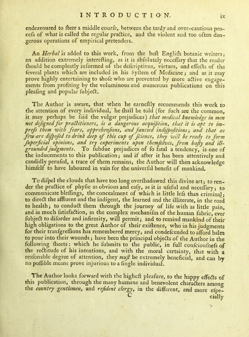 ix endeavoured to fleer a middle courfe, between the tardy and over-cautious pro- cefs of what is called the regular practice, and the violent and too often dan- gerous operations of empirical pretenders. An Herbal is added to this work, from the bed English botanic writers; an addition extremely interesting, as it is ablolutely neceffary that the reader Should be compleatly informed of the defcriptions, virtues, and effects of the feveral plants which are included in his Syftem of Medicine ; and as it may prove highly entertaining to thofe who are prevented by more adtive engage- ments from profiting by the voluminous and numerous publications on this pleafing and popular Subjedt. The Author is aware, that when he earneftly recommends this work to the attention of every individual, he fhall be told (for fuch are the common, it may perhaps be faid the vulgar prejudices) that medical knowledge in men not dejignedfor practitioners, is a dangerous acquifition, that it is apt to im- prefs them with fears, apprehenfons, and fancied indijpofit ions; and that as few are difpofed to drink deep of this cup of fcience, they will be ready to form fuperficial opinions, and try experiments upon themfelves, from hajly and ill- grounded judgments. To Subdue prejudices of fo fatal a tendency, is one of the inducements to this publication; and if after it has been attentively and candidly perufed, a trace of them remains, the Author will then acknowledge himfelf to have laboured in vain for the univerfal benefit of mankind. To difpel the clouds that have too long overshadowed this divine art; to ren- der the pradtice of phyfic as obvious and eafy, as it is ufeful and neceffary; to communicate bleffings, the concealment of which is little lefs than criminal; to diredt the affluent and the indigent, the learned and the illiterate, in the road to health; to condudt them through the journey of life with as little pain, and as much fatisfadtion, as the complex mechanifm of the human fabric, ever fubjedt to diforder and infirmity, will permit; and to remind mankind of their high obligations to the great Author of their exigence, who in his judgments for their tranfgreffions has remembered mercy, and condefcended to afford balm to pour into their wounds; have been the principal objedts of the Author in the following Sheets: which he Submits to the public, in full confcioufnefs of the redlitude of his intentions, and with the moral certainty, that with a reafonable degree of attention, they muft be extremely beneficial, and can by no polfible means prove injurious to a Single individual. The Author looks forward with the highefl pleafure, to the happy effedls of this publication, through the many humane and benevolent charadters among the country gentlemen, and refident clergy, in the different, and more efpe- C cially