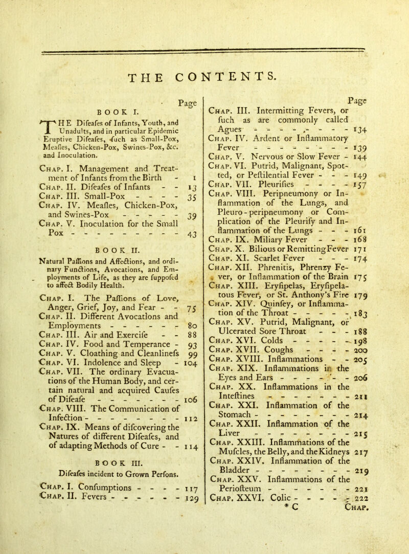 Page B O O K I. THE Difeafes of Infants, Youth, and Unadults, and in particular Epidemic Eruptive Difeafes, *fuch as Small-Pox, Meafies, Chicken-Pox, Swines-Pox, &c. and Inoculation. Chap. I. Management and Treat- ment of Infants from the Birth - i Chap. II. Difeafes of Infants - - 13 Chap. III. Small-Pox - - - - 35 Chap. IV. Meades, Chicken-Pox, and Swines-Pox - - - - - 39 Chap. V. Inoculation for the Small Pox --------- 43 BOOK II. Natural Paffions and Affe&ions, and ordi- nary Fun&ions, Avocations, and Em- ployments of Life, as they are fuppofed to afFedt Bodily Health. Chap. I. The Pafiions of Love, Anger, Grief, Joy, and Fear - - 75 Ch ap. II. Different Avocations and Employments ------ 80 Ch ap. III. Air and Exercife - - 88 Chap. IV. Food and Temperance - 93 Chap. V. Cloathing and Cleanlinefs 99 Chap. VI. Indolence and Sleep - 104 Chap. VII. The ordinary Evacua- tions of the Human Body, and cer- tain natural and acquired Caufes ofDifeafe _______ 106 Chap. VIII. The Communication of Infection- - - - - - - -112 Chap. IX. Means of difeovering the Natures of different Difeafes, and of adapting Methods of Cure - - 114 BOOK III. Difeafes incident to Grown Perfons. Chap. I. Confumptions - - - - 117 Chap, II. Fevers ------ 120 Page Chap. III. Intermitting Fevers, or fuch as are commonly called Agues - - 134 Chap. IV. Ardent or Inflammatory Fever 139 Chap. V. Nervous or Slow Fever - 144 Chap. VI. Putrid, Malignant, Spot- ted, or Peftilential Fever - - - 149 Chap. VII. Pleurifies - - - - 157 Chap. VIII. Peripneumony or In- flammation of the Lungs, and Pleuro- peripneumony or Com- plication of the Pleurify and In- flammation of the Lungs - - - 161 Chap. IX. Miliary Fever - - - 168 Chap. X. Bilious or RemittingFever 171 Chap. XI. Scarlet Fever - - - 174 Chap. XII. Phrenitis, Phrenzy Fe- , ver, or Inflammation of the Brain 175 Chap. XIII. Eryfipelas, Eryfipela- tous Fever, or St. Anthony’s Fire 179 Chap. XIV. Quinfey, or Inflamma- tion of the Throat - - - - - 183 Chap. XV. Putrid, Malignant, or Ulcerated Sore Throat - - - 188 Chap. XVI. Colds - - - - —.198 Chap. XVII. Coughs - - - - 200 Chap. XVIII. Inflammations - - 205 Chap. XIX. Inflammations ii the Eyes and Ears - - - - - 206 Chap. XX. Inflammations in the Inteftines - - 211 Chap. XXI. Inflammation of the Stomach ------- - 214 Chap. XXII. Inflammation of the Liver - - ------ 215 Chap. XXIII. Inflammations of the Mufcles, the Belly, and the Kidneys 217 Chap. XXIV. Inflammation of the Bladder - -- -- -- -219 Chap. XXV. Inflammations of the Periofteum ------- 221 Chap, XXVI, Colic ----- 222 * C Chap.