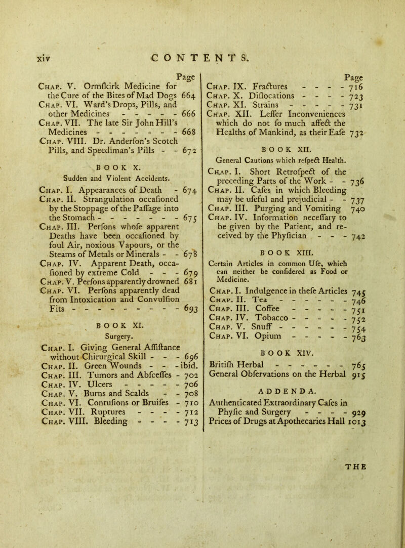 Char. V. Ormfkirk Medicine for the Cure of the Bites of Mad Dogs 664 Chap. VI. Ward’s Drops, Pills, and other Medicines - - - - - 666 Chap. VII. The late Sir John Hill’s Medicines ------- 668 Chap. VIII. Dr. Anderfon’s Scotch Pills, and Speediman’s Pills - - 672 BOOK X. Sudden and Violent Accidents. Chap. I. Appearances of Death - 674 ■Chap. II. Strangulation occafioned by the Stoppage of the PalTage into the Stomach - - - - - - -67 5 Chap. III. Perfons whofe apparent Deaths have been occafioned by foul Air, noxious Vapours, or the Steams of Metals or Minerals - - 678 Chap. IV. Apparent Death, occa- fioned by extreme Cold - - - 679 Chap.V. Perfons apparently drowned 681 Chap. VI. Perfons apparently dead from Intoxication and Convulfion Fits - -- -- -- -- 693 BOOK XI. Surgery. Chap. I. Giving General Affiftance without Chirurgical Skill - - - 696 Chap. II. Green Wounds - - - ibid. Chap. III. Tumors and Abfcefies - 702 Chap. IV. Ulcers ----- 706 Chap. V. Burns and Scalds - - 708 Chap. VI. Contufions or Bruifes - 710 Chap. VII. Ruptures - - - - 712 Chap. VIII. Bleeding - - - - 713 Page Chap. IX. Fraftures - - - - 716 Chap. X. Diflocations - - - - 723 Chap. XI. Strains ----- 731 Chap. XII. Lefier Inconveniences which do not fo much affedt the Healths of Mankind, as their Eafe 732 BOOK XII. General Cautions which refpeft Health. Chap. I. Short Retrofpeft of the preceding Parts of the Work - - 736 Chap. II. Cafes in which Bleeding may be ufeful and prejudicial - - 737 Chap. III. Purging and Vomiting 740 Chap. IV. Information neceffary to be given by the Patient, and re- ceived by the Phyfician - - - 742 BOOK XIII. Certain Articles in common Ufe, which can neither be confidered as Food or Medicine. Chap. I. Indulgence in thefe Articles Chap. II. Tea ------ Chap. III. Coffee - - - - - Chap. IV. Tobacco - - - - - Chap. V. Snuff ------ Chap. VI. Opium - - - - - 745 746 751 752 754 763 BOOK XIV. Britifh Herbal - -- -- -765 General Obfervations on the Herbal 915 ADDENDA. Authenticated Extraordinary Cafes in Phyfic and Surgery - - - - 929 Prices of Drugs at Apothecaries Hall 1013