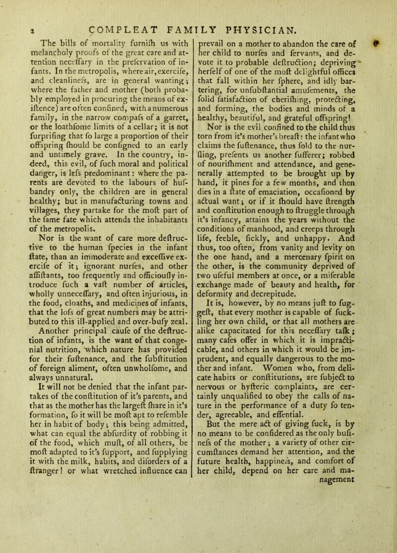 / The bills of mortality furnifh us with melancholy proofs of the great care and at- tention neceffary in the prelervation of in- fants. In the metropolis, where air, exercife, and cleanlinefs, are in general wanting ; where the father and mother (both proba- bly employed in procuring the means of ex- iftence) are often confined, with a numerous family, in the narrow compafs of a garret, or the loathfome limits of a cellar; it is not furprifing that fo large a proportion of their offspring fhould be configned to an early and untimely grave. In the country, in- deed, this evil, of fuch moral and political danger, is lefs predominant: where the pa- rents are devoted to the labours of huf- bandry only, the children are in general healthy; but in manufacturing towns and villages, they partake for the moft part of the fame fate which attends the inhabitants of the metropolis. Nor is the want of care more deftruc- tive to the human fpecies in the infant ftate, than an immoderate and exceffive ex- ercife of it ; ignorant nurfes, and other affiftants, too frequently and officioufly in- troduce fuch a vaft number of articles, wholly unneceffary, and often injurious, in the food, cloaths, and medicines of infants, that the lofs of great numbers may be attri- buted to this ill-applied and over-bufy zeal. Another principal caufe of the deftruc- tion of infants, is the want of that conge- nial nutrition, which nature has provided for their fuftenance, and the fubftitution of foreign aliment, often unwholfome, and always unnatural. It will not be denied that the infant par- takes of the conftitution of it’s parents, and that as the mother has the largeft (hare in it’s formation, fo it will be moft apt to refemble her in habit of body; this being admitted, what can equal the abfurdity of robbing it of the food, which mull, of all others, be moft adapted to it’s fupport, and fupplying it with the milk, habits, and diforders of a ftranger! or what wretched influence can prevail on a mother to abandon the care of her child to nurfes and fervants, and de- vote it to probable deftruCtion; depriving herfelf of one of the moft delightful offices that fall within her fphere, and idly bar- tering, for unfubftantial amufements, the folid fatisfaCtion of cheriihing, protecting, and forming, the bodies and minds of a healthy, beautiful, and grateful offspring! Nor is the evil confined to the child thus torn from it’s mother’s breaft: the infant who claims the fuftenance, thus fold to the nur- fling, prefents us another fufferer; robbed of nourilhment and attendance, and gene- nerally attempted to be brought up by hand, it pines for a few months, and then dies in a ftate of emaciation, occafioned by aCtual want; or if it fhould have ftrength and conftitution enough to ftruggle through it’s infancy, attains the years without the conditions of manhood, and creeps through life, feeble, fickly, and unhappy. And thus, too often, from vanity and levity on the one hand, and a mercenary fpirit on the other, is the community deprived of two ufeful members at once, or a miferable exchange made of beauty and health, for deformity and decrepitude. It is, however, by no means juft to fug- geft, that every mother is capable of fuck- ling her own child, or that all mothers are alike capacitated for this neceflary tafk; many cafes offer in which it is impracti- cable, and others in which it would be im- prudent, and equally dangerous to the mo- ther and infant. Women who, from deli- cate habits or conftitutions, are fubjeCt to nervous or hyfteric complaints, are cer- tainly unqualified to obey the calls of na- ture in the performance of a duty fo ten- der, agreeable, and effential. But the mere aCt of giving fuck, is by no means to be confidered as the only bufi- nefs of the mother; a variety of other cir- cumftanccs demand her attention, and the future health, happinefs, and comfort of her child, depend on her care and ma- nagement