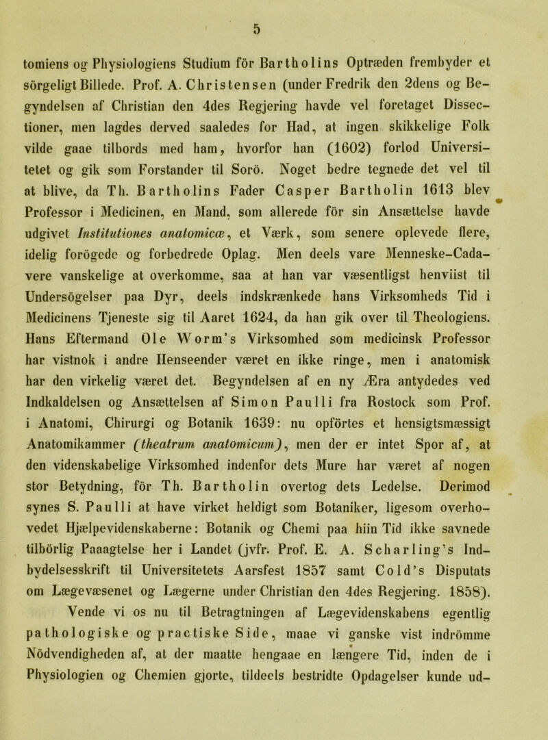 tomiens og Physiologiens Studium for Bartholins Optraeden frembyder et sorgeligt Billede. Prof. A. Christensen (under Fredrik den 2dens og Be- gyndelsen af Christian den 4des Regjering havde vel foretaget Dissec- tioner, men lagdes derved saaledes for Had, at ingen- skikkelige Folk vilde gaae tilbords med bain, hvorfor han (1602) forlod Universi- tetet og gik som Forstander til Soro. Noget bedre tegnede det vel til at blive, da Th. Bartholins Fader Casper Bartholin 1613 blev Professor i Medicinen, en Mand, som allerede for sin Ansaettelse havde udgivet Institutiones anatomicce, et Vaerk, som senere oplevede flere, idelig forogede og forbedrede Oplag. Men deels vare Menneske-Cada- vere vanskelige at overkomme, saa at han var vaesentligst henviist til Undersogelser paa Dyr, deels indskraenkede hans Yirksomheds Tid i Medicinens Tjeneste sig til Aaret 1624, da han gik over til Theologiens. Hans Eftermand Ole Worm’s Virksomhed som medicinsk Professor har vistnok i andre Henseender vaeret en ikke ringe, men i anatomisk har den virkelig vaeret det. Begyndelsen af en ny iEra antydedes ved Indkaldelsen og Ansaettelsen af Simon Paulli fra Rostock som Prof, i Anatomi, Chirurgi og Botanik 1639: nu opfortes et hensigtsmaessigt Anatomikammer (theatrum anatomicum), men der er intet Spor af, at den videnskabelige Virksomhed indenfor dels Mure har vaeret af nogen stor Betydning, for Th. Bartholin overtog dets Ledelse. Derimod synes S. Paulli at have virket heldigt som Botaniker, ligesom overho- vedet Hjaelpevidenskaberne: Botanik og Chemi paa hiin Tid ikke savnede tilborlig Paaagtelse her i Landet (jvfr. Prof. E. A. S char ling’s Ind- bydelsesskrift til Universitetets Aarsfest 1857 samt Cold’s Disputats om Laegevaesenet og Laegerne under Christian den 4des Regjering. 1858). Vende vi os nu til Betragtningen af Laegevidenskabens egentlig pathologiske og p rac tiske S ide, maae vi ganske vist indromme Nodvendigheden af, at der maatte hengaae en laengere Tid, inden de i Physiologien og Chemien gjorte, tildeels bestridte Opdagelser kunde ud-