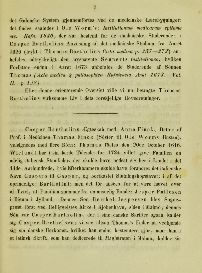 det Galenske System gjennemfortes ved de medicinske Laerebygninger: det findes saaledes i Ole Worm’s: Instilutionum medicarum epitome etc• Hafn. 1640, der var besteint for de medicinske Studerende; i Casper Bartholins Anviisning til det medicinske Studium fra Aaret 1626 (trykt i Thomas Bartholins Cista medica p. 257—272~) an- befales udtrykkeligt den nysnaevnte Sennerts Institutiones, hvilken Forfatter endnu i Aaret 1673 anbefales de Studerende af Sonnen Thomas (Acta medica <$* philosophica Hafniensia Anni 1673. Vol. II. p. 122). Efter denne orienterende Oversigt ville vi nu betragte T h o m as Bartholins virksomme Liy i dets forskjellige Hovedretninger. Casper Bartholins AEgteskab med Anna Finck, Batter af Prof, i Medicinen Thomas Finck (Soster til Ole Worms Ilustru), yelsignedes med here Born: Thomas fodtes den 20de October 1616. Wielandt har i sin laerde Tidende for 1724 villet give Familien en adelig italiensk Stamfader, der skulde have nedsat sig her i Landet i det 14de Aarhundrede, hvis Efterkommere skulde have forandret det italienske Navn Gasparo til Casper, og bortkastet Slutningsbogstavet: i af det » oprindelige: Bartholin i; men det tor ansees for at vaere haevet over al Tvivl, at Familien stammer fra en anseelig Bonde: Jesper Pallesen i Bigum i Jylland. Dennes Son Berth el Jespersen hlev Sogne- praest forst ved Helliggeistes Kirke i Kjobenhavn, siden i Malmo; dennes Son var Casper Bartholin, der i sine danske Skrifter ogsaa kalder sig Casper Berthelsen; vi see altsaa Thomas’s Fader at vedkjende sig sin danske Herkomst, hvilket han endnu hestemtere gjor, naar ban i et latinsk Skrift, som han dedicerede til Magistrate!! i Malmo, kalder sin