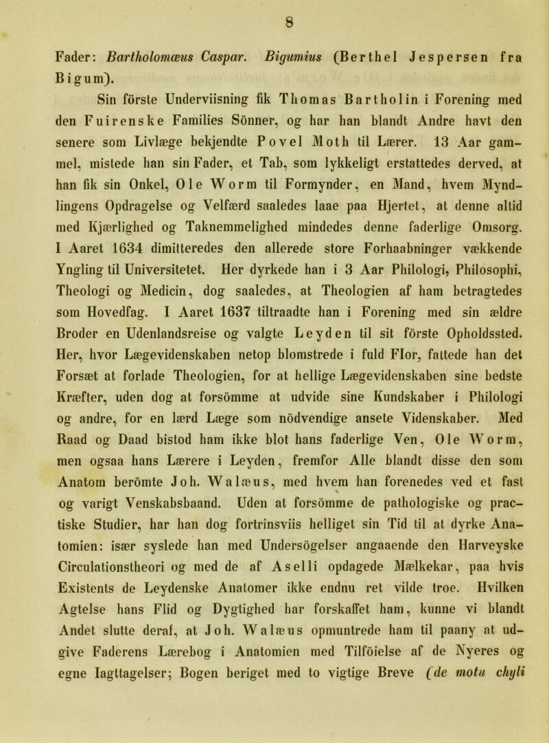 Fader: Bartholomceas Caspar. Bigumius (Berthel Jespersen fra B igum). Sin forste Underviisning fik Thomas Bartholin i Forening med den Fuirenske Families Sonner, og har han blandt Andre havt den senere som Livlaege bekjendte Povel Moth til Laerer. 13 Aar gam- mel, mistede han sin Fader, et Tab, som lykkeligt erstattedes derved, at han fik sin Onkel, Ole Worm til Formynder, en Mand, hvem Mynd- lingens Opdragelse og Velfaerd saaledes laae paa Hjertet, at denne altid med Kjaerlighed og Taknemmelighed mindedes denne faderlige Omsorg. I Aaret 1634 dimitteredes den allerede store Forhaabninger vaekkende Yngling til Universitetet. Her dyrkede han i 3 Aar Philologi, Philosophi, Theologi og Medicin, dog saaledes, at Theologien af ham betragtedes som Hovedfag. I Aaret 1637 tiltraadte han i Forening med sin aeldre Broder en Udenlandsreise og valgte Leyden til sit forste Opholdssted. Her, hvor Laegevidenskaben netop blomstrede i fuld Flor, fattede han det Forsaet at forlade Theologien, for at hellige Laegevidenskaben sine bedste Kraefter, uden dog at forsomme at udvide sine Kundskaber i Philologi og andre, for en laerd Laege som nodvendige ansete Videnskaber. Med Raad og Daad bistod ham ikke blot hans faderlige Ven, Ole Worm, men ogsaa hans Laerere i Leyden, fremfor Alle blandt disse den som Anatom beromte Joh. Walaeus, med hvem han forenedes ved et fast og varigt Venskabsbaand. Uden at forsomme de pathologiske og prac- tiske Studier, har han dog fortrinsviis helliget sin Tid til at dyrke Ana- tomien: isaer syslede han med Undersogelser angaaende den Harveyske Circulationstheori og med de af Aselli opdagede Maelkekar, paa hvis Existents de Leydenske Anatomer ikke endnu ret vilde troe. Hvilken Agtelse hans Flid og Dygtighed har forskaffet ham, kunne vi blandt Andet slutte deraf, at Joh. Walaeus opmuntrede ham til paany at ud- give Faderens Laerebog i Anatomien med Tilfoielse af de Nyeres og egne Iagttagelser; Bogen beriget med to vigtige Breve (de mot a chyli