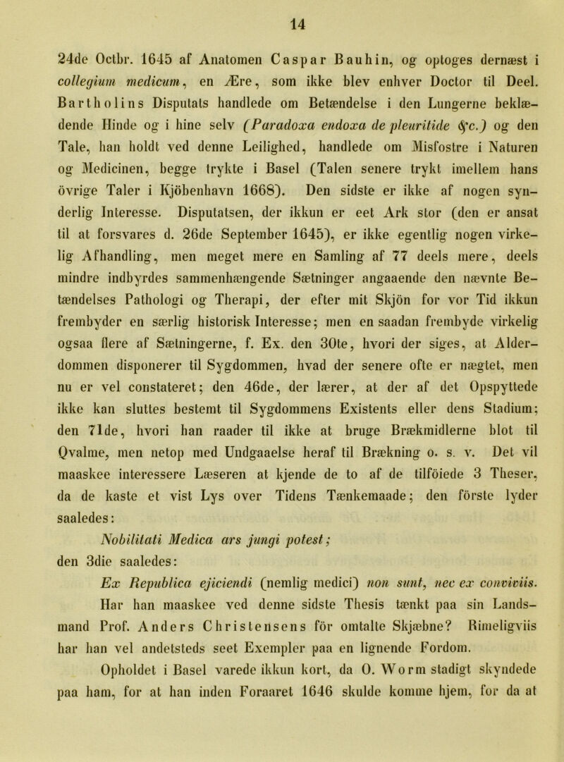 24de Octbr. 1645 af Anatomen Caspar Bauhin, og optoges dernaest i collegium medicum, en ASre, som ikke blev enhver Doctor til Deel. Barth olins Disputats handlede om Betamdelse i den Lungerne beklae- dende Hinde og i hine selv (Paradoxo endoxa de pleuritide 6fcJ og den Tale, hail holdt ved denne Leilighed, handlede om Misfostre i Naturen og Medicinen, begge trykte i Basel (Talen senere trykt imellem hans ovrige Taler i Kjobenliavn 1668)* Den sidste er ikke af nogen syn- derlig Interesse. Disputatsen, der ikkun er eet Ark stor (den er ansat til at forsvares d. 26de September 1645), er ikke egentlig nogen virke- lig Afhandling, men meget mere en Samling af 77 deels mere, deels mindre indbyrdes sammenhaengende Saetninger angaaende den n&vnte Be- taendelses Pathologi og Therapi, der efter mit Skjon for vor Tid ikkun frembyder en saerlig historisk Interesse; men en saadan frembyde yirkelig ogsaa flere af Saetningerne, f. Ex. den 30te, hvori der siges, at Alder- dommen disponerer til Sygdommen, hvad der senere ofte er naegtet, men nu er vel constateret; den 46de, der laerer, at der af det Opspyttede ikke kan sluttes bestemt til Sygdommens Existents eller dens Stadium; den 71de, hvori han raader til ikke at bruge Braekmidlerne blot til Qvalme, men netop med Undgaaelse heraf til Braekning o. s. v. Det vil maaskee interessere Laeseren at kjende de to af de tilfoiede 3 Theser, da de kaste et vist Lys over Tidens Taenkemaade; den forste lyder saaledes: Nobilitati Medica ars jungi potest; den 3die saaledes: Ex Republica ejiciendi (nemlig medici) non sunt, nee ex conviviis. Har han maaskee ved denne sidste Thesis taenkt paa sin Lands- mand Prof. Anders Christensens for omtalte Skjaebne? Bimeligviis har lian vel andetsteds seet Exempler paa en lignende Fordom. Opholdet i Basel varede ikkun kort, da 0. Worm stadigt skyndede paa ham, for at han inden Foraaret 1646 skulde komme hjem, for da at